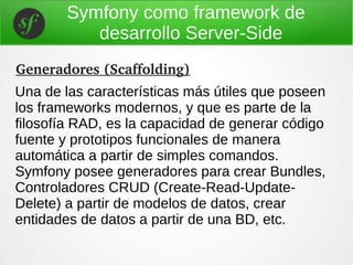 Symfony como framework de
desarrollo Server-Side
Una de las características más útiles que poseen
los frameworks modernos, y que es parte de la
filosofía RAD, es la capacidad de generar código
fuente y prototipos funcionales de manera
automática a partir de simples comandos.
Symfony posee generadores para crear Bundles,
Controladores CRUD (Create-Read-Update-
Delete) a partir de modelos de datos, crear
entidades de datos a partir de una BD, etc.
Generadores (Scaffolding)
 