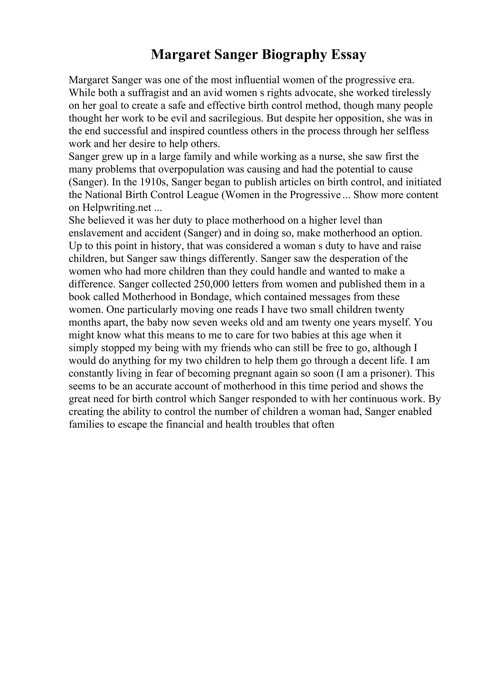 Margaret Sanger Biography Essay
Margaret Sanger was one of the most influential women of the progressive era.
While both a suffragist and an avid women s rights advocate, she worked tirelessly
on her goal to create a safe and effective birth control method, though many people
thought her work to be evil and sacrilegious. But despite her opposition, she was in
the end successful and inspired countless others in the process through her selfless
work and her desire to help others.
Sanger grew up in a large family and while working as a nurse, she saw first the
many problems that overpopulation was causing and had the potential to cause
(Sanger). In the 1910s, Sanger began to publish articles on birth control, and initiated
the National Birth Control League (Women in the Progressive... Show more content
on Helpwriting.net ...
She believed it was her duty to place motherhood on a higher level than
enslavement and accident (Sanger) and in doing so, make motherhood an option.
Up to this point in history, that was considered a woman s duty to have and raise
children, but Sanger saw things differently. Sanger saw the desperation of the
women who had more children than they could handle and wanted to make a
difference. Sanger collected 250,000 letters from women and published them in a
book called Motherhood in Bondage, which contained messages from these
women. One particularly moving one reads I have two small children twenty
months apart, the baby now seven weeks old and am twenty one years myself. You
might know what this means to me to care for two babies at this age when it
simply stopped my being with my friends who can still be free to go, although I
would do anything for my two children to help them go through a decent life. I am
constantly living in fear of becoming pregnant again so soon (I am a prisoner). This
seems to be an accurate account of motherhood in this time period and shows the
great need for birth control which Sanger responded to with her continuous work. By
creating the ability to control the number of children a woman had, Sanger enabled
families to escape the financial and health troubles that often
 