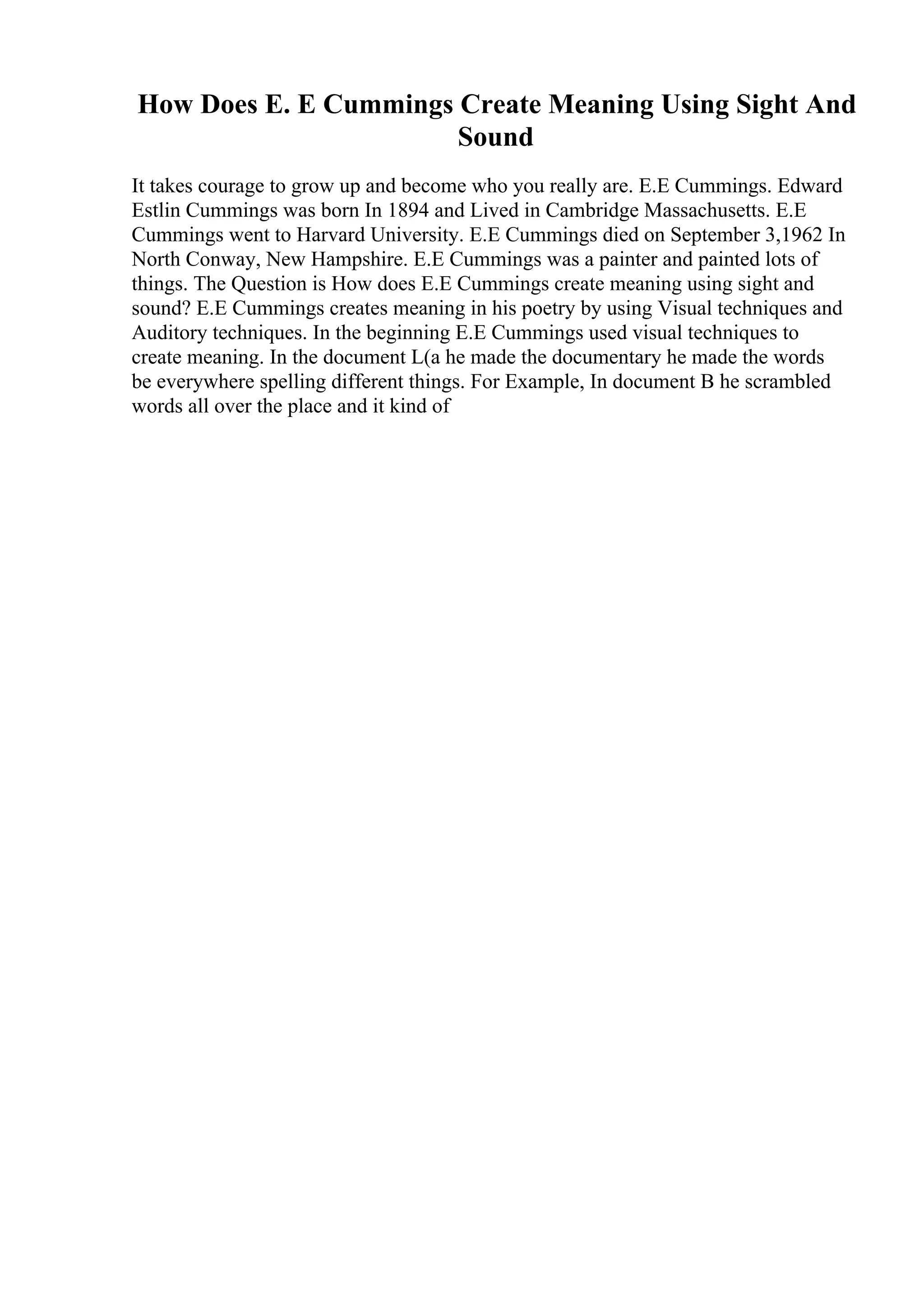 How Does E. E Cummings Create Meaning Using Sight And
Sound
It takes courage to grow up and become who you really are. E.E Cummings. Edward
Estlin Cummings was born In 1894 and Lived in Cambridge Massachusetts. E.E
Cummings went to Harvard University. E.E Cummings died on September 3,1962 In
North Conway, New Hampshire. E.E Cummings was a painter and painted lots of
things. The Question is How does E.E Cummings create meaning using sight and
sound? E.E Cummings creates meaning in his poetry by using Visual techniques and
Auditory techniques. In the beginning E.E Cummings used visual techniques to
create meaning. In the document L(a he made the documentary he made the words
be everywhere spelling different things. For Example, In document B he scrambled
words all over the place and it kind of
 