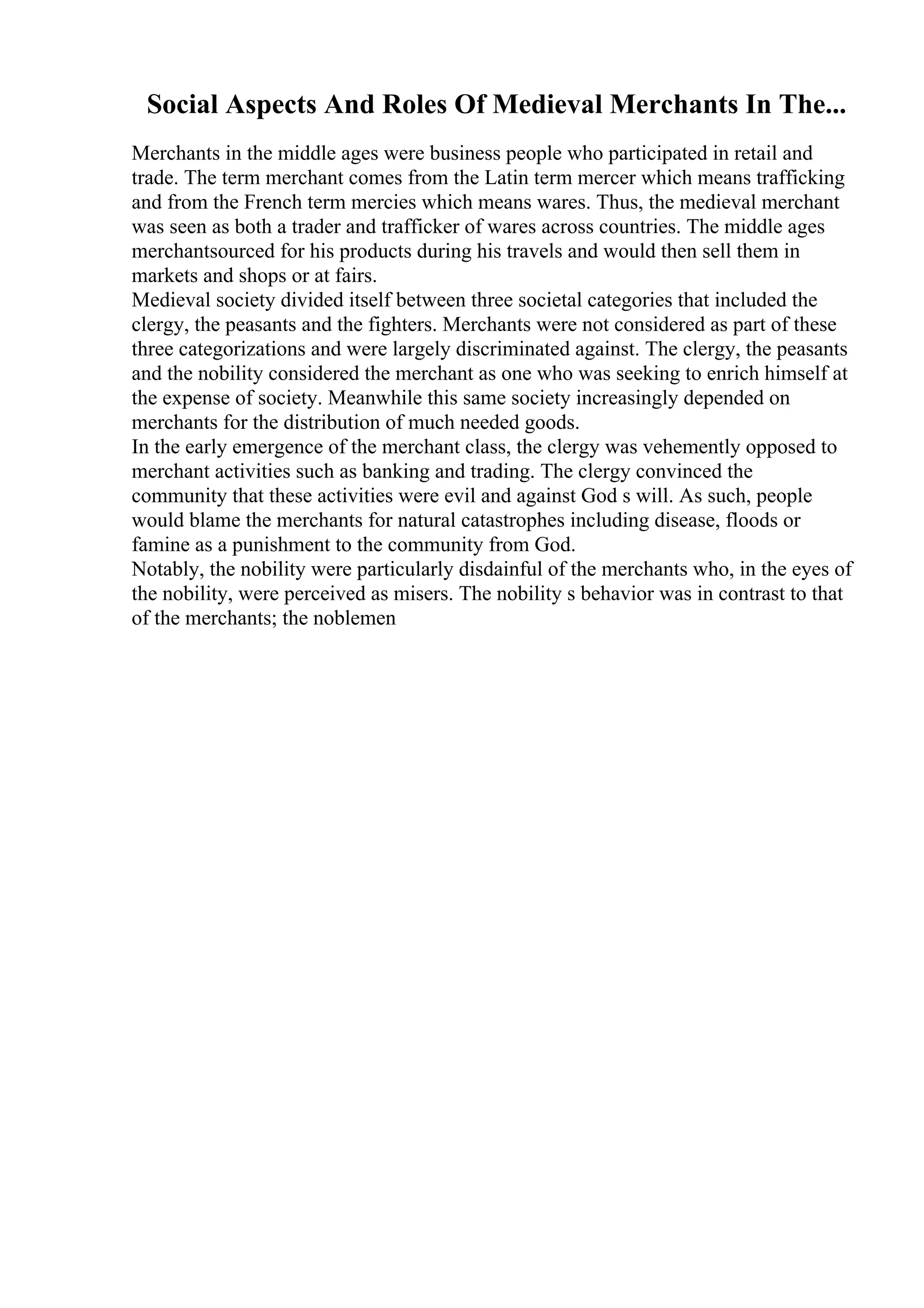 Social Aspects And Roles Of Medieval Merchants In The...
Merchants in the middle ages were business people who participated in retail and
trade. The term merchant comes from the Latin term mercer which means trafficking
and from the French term mercies which means wares. Thus, the medieval merchant
was seen as both a trader and trafficker of wares across countries. The middle ages
merchantsourced for his products during his travels and would then sell them in
markets and shops or at fairs.
Medieval society divided itself between three societal categories that included the
clergy, the peasants and the fighters. Merchants were not considered as part of these
three categorizations and were largely discriminated against. The clergy, the peasants
and the nobility considered the merchant as one who was seeking to enrich himself at
the expense of society. Meanwhile this same society increasingly depended on
merchants for the distribution of much needed goods.
In the early emergence of the merchant class, the clergy was vehemently opposed to
merchant activities such as banking and trading. The clergy convinced the
community that these activities were evil and against God s will. As such, people
would blame the merchants for natural catastrophes including disease, floods or
famine as a punishment to the community from God.
Notably, the nobility were particularly disdainful of the merchants who, in the eyes of
the nobility, were perceived as misers. The nobility s behavior was in contrast to that
of the merchants; the noblemen
 