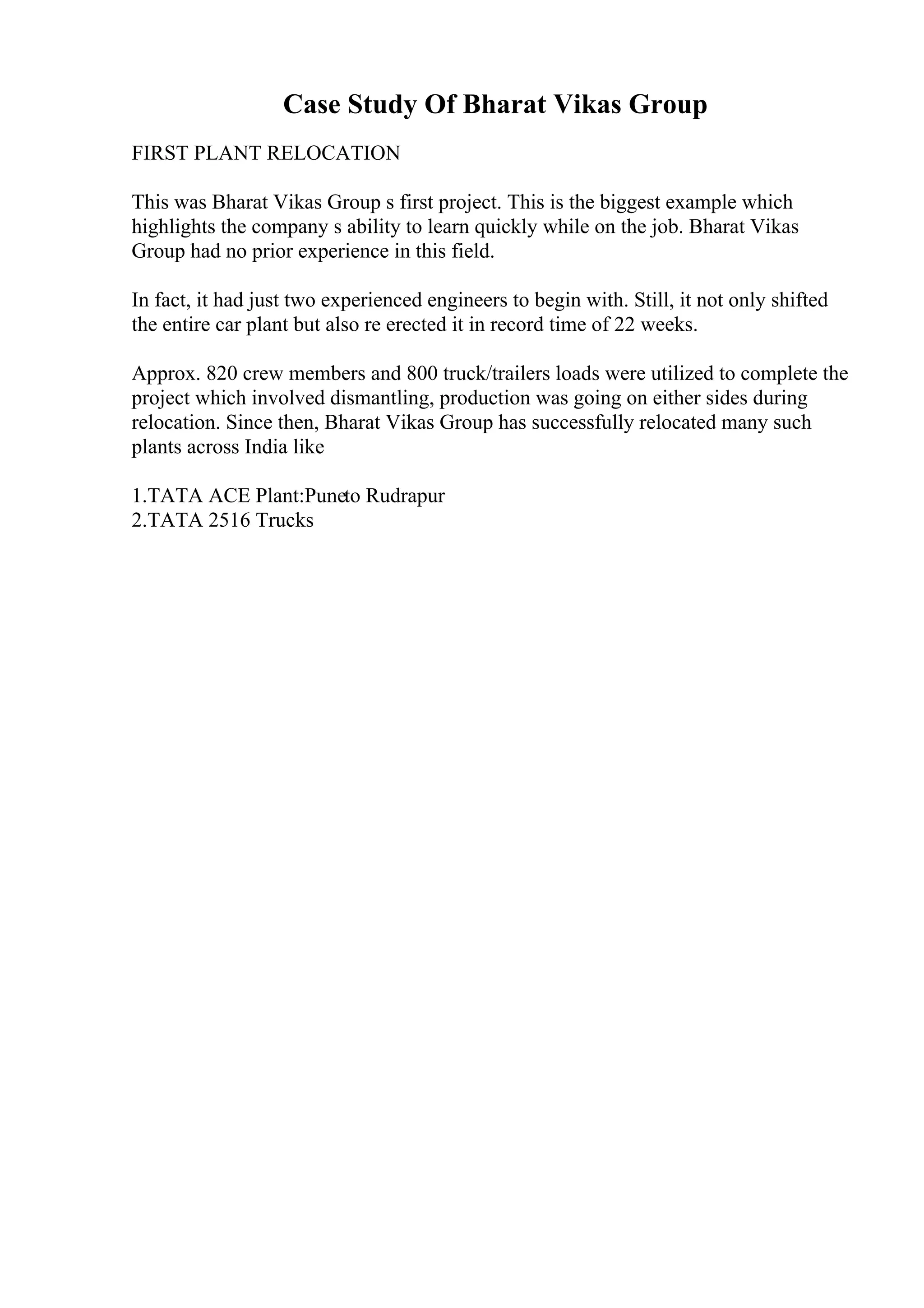 Case Study Of Bharat Vikas Group
FIRST PLANT RELOCATION
This was Bharat Vikas Group s first project. This is the biggest example which
highlights the company s ability to learn quickly while on the job. Bharat Vikas
Group had no prior experience in this field.
In fact, it had just two experienced engineers to begin with. Still, it not only shifted
the entire car plant but also re erected it in record time of 22 weeks.
Approx. 820 crew members and 800 truck/trailers loads were utilized to complete the
project which involved dismantling, production was going on either sides during
relocation. Since then, Bharat Vikas Group has successfully relocated many such
plants across India like
1.TATA ACE Plant:Puneto Rudrapur
2.TATA 2516 Trucks
 