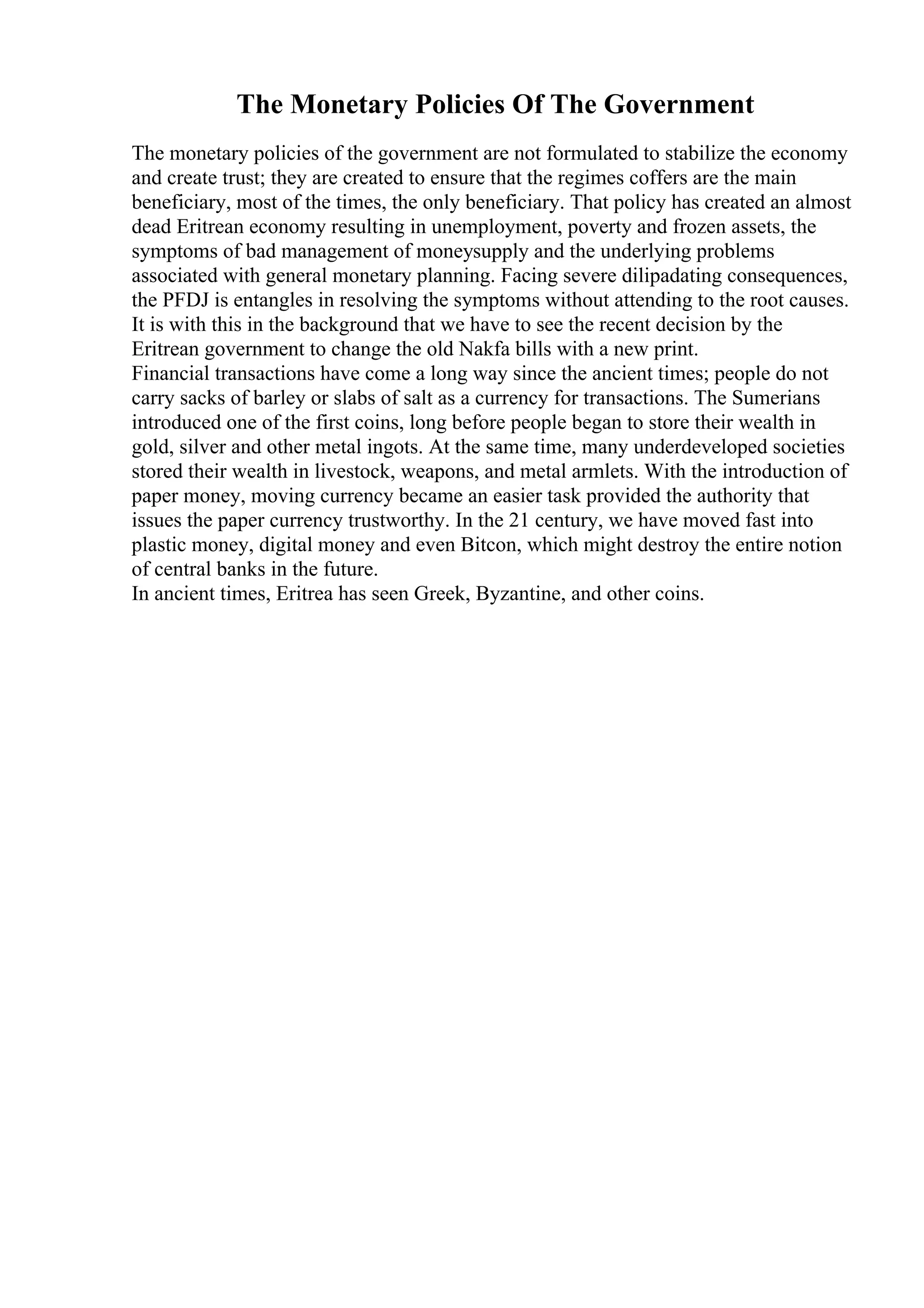 The Monetary Policies Of The Government
The monetary policies of the government are not formulated to stabilize the economy
and create trust; they are created to ensure that the regimes coffers are the main
beneficiary, most of the times, the only beneficiary. That policy has created an almost
dead Eritrean economy resulting in unemployment, poverty and frozen assets, the
symptoms of bad management of moneysupply and the underlying problems
associated with general monetary planning. Facing severe dilipadating consequences,
the PFDJ is entangles in resolving the symptoms without attending to the root causes.
It is with this in the background that we have to see the recent decision by the
Eritrean government to change the old Nakfa bills with a new print.
Financial transactions have come a long way since the ancient times; people do not
carry sacks of barley or slabs of salt as a currency for transactions. The Sumerians
introduced one of the first coins, long before people began to store their wealth in
gold, silver and other metal ingots. At the same time, many underdeveloped societies
stored their wealth in livestock, weapons, and metal armlets. With the introduction of
paper money, moving currency became an easier task provided the authority that
issues the paper currency trustworthy. In the 21 century, we have moved fast into
plastic money, digital money and even Bitcon, which might destroy the entire notion
of central banks in the future.
In ancient times, Eritrea has seen Greek, Byzantine, and other coins.
 