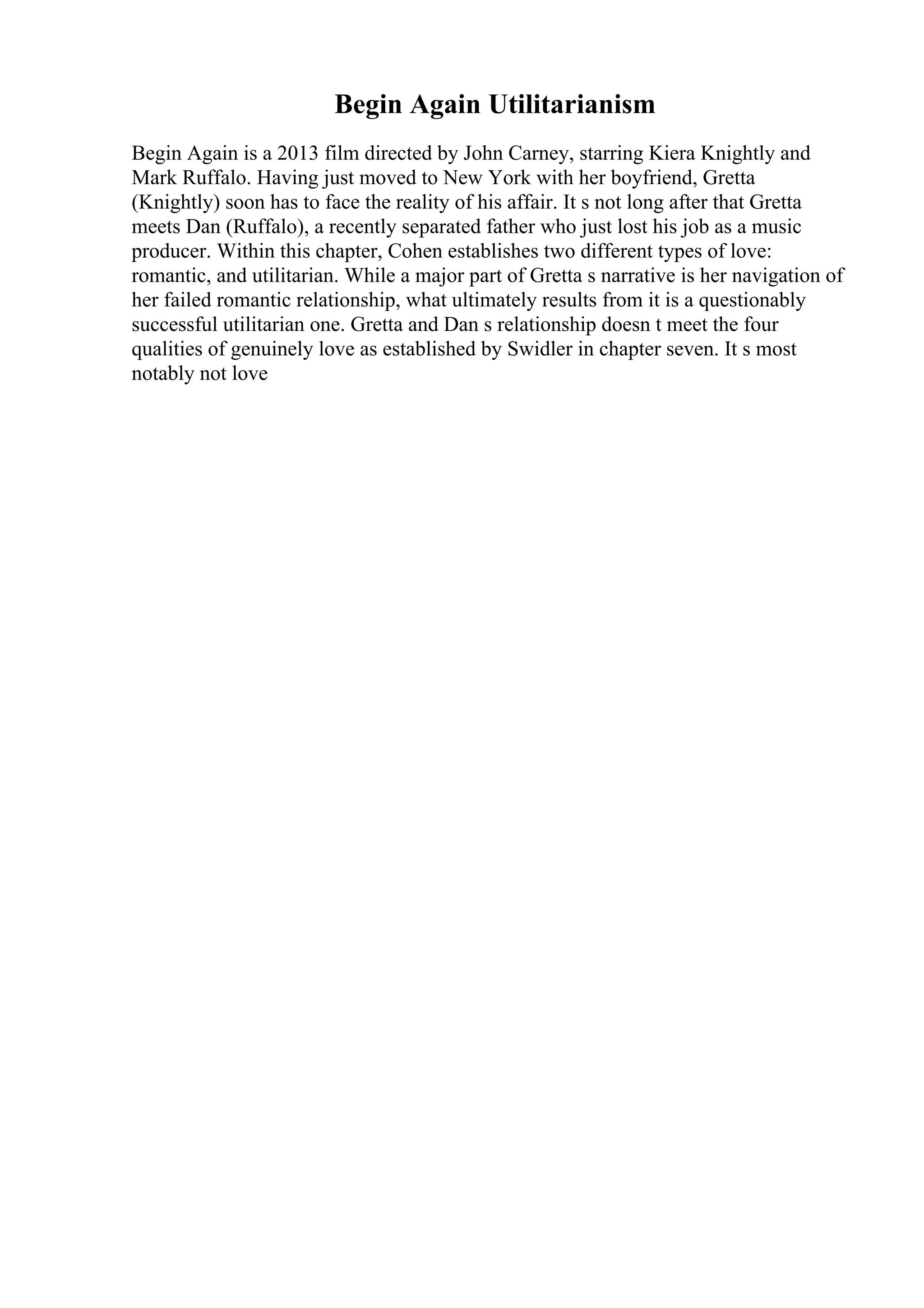 Begin Again Utilitarianism
Begin Again is a 2013 film directed by John Carney, starring Kiera Knightly and
Mark Ruffalo. Having just moved to New York with her boyfriend, Gretta
(Knightly) soon has to face the reality of his affair. It s not long after that Gretta
meets Dan (Ruffalo), a recently separated father who just lost his job as a music
producer. Within this chapter, Cohen establishes two different types of love:
romantic, and utilitarian. While a major part of Gretta s narrative is her navigation of
her failed romantic relationship, what ultimately results from it is a questionably
successful utilitarian one. Gretta and Dan s relationship doesn t meet the four
qualities of genuinely love as established by Swidler in chapter seven. It s most
notably not love
 