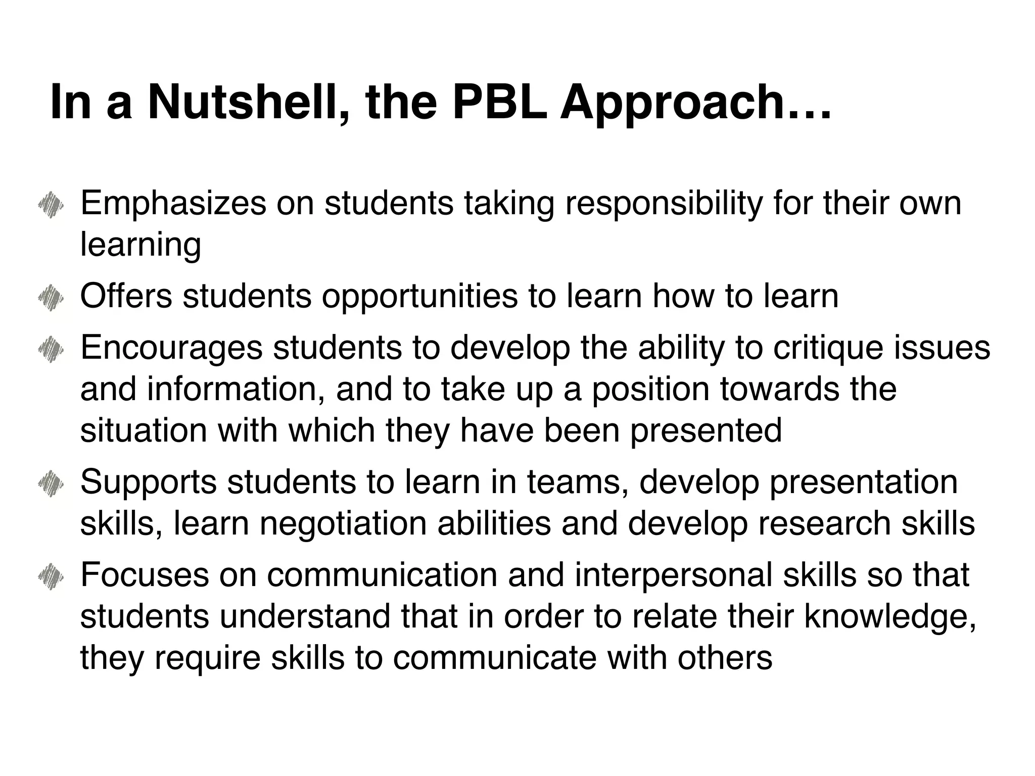Emphasizes on students taking responsibility for their own
learning
Offers students opportunities to learn how to learn
Encourages students to develop the ability to critique issues
and information, and to take up a position towards the
situation with which they have been presented
Supports students to learn in teams, develop presentation
skills, learn negotiation abilities and develop research skills
Focuses on communication and interpersonal skills so that
students understand that in order to relate their knowledge,
they require skills to communicate with others
In a Nutshell, the PBL Approach…
 