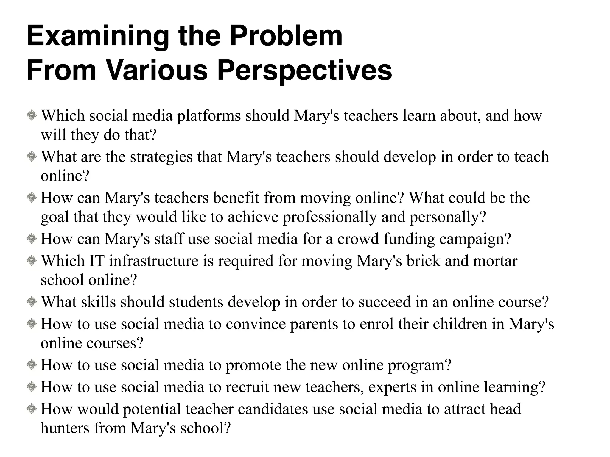 Which social media platforms should Mary's teachers learn about, and how
will they do that?
What are the strategies that Mary's teachers should develop in order to teach
online?
How can Mary's teachers benefit from moving online? What could be the
goal that they would like to achieve professionally and personally?
How can Mary's staff use social media for a crowd funding campaign?
Which IT infrastructure is required for moving Mary's brick and mortar
school online?
What skills should students develop in order to succeed in an online course?
How to use social media to convince parents to enrol their children in Mary's
online courses?
How to use social media to promote the new online program?
How to use social media to recruit new teachers, experts in online learning?
How would potential teacher candidates use social media to attract head
hunters from Mary's school?
Examining the Problem
From Various Perspectives
 