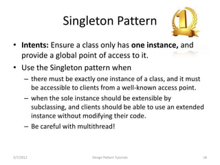 Singleton Pattern
• Intents: Ensure a class only has one instance, and
  provide a global point of access to it.
• Use the Singleton pattern when
      – there must be exactly one instance of a class, and it must
        be accessible to clients from a well-known access point.
      – when the sole instance should be extensible by
        subclassing, and clients should be able to use an extended
        instance without modifying their code.
      – Be careful with multithread!



2/7/2012                    Design Pattern Tutorials             18
 