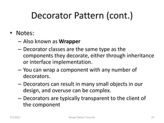 Decorator Pattern (cont.)
• Notes:
      – Also known as Wrapper
      – Decorator classes are the same type as the
        components they decorate, either through inheritance
        or interface implementation.
      – You can wrap a component with any number of
        decorators.
      – Decorators can result in many small objects in our
        design, and overuse can be complex.
      – Decorators are typically transparent to the client of
        the component
2/7/2012                  Design Pattern Tutorials         24
 