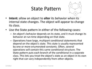 State Pattern
• Intent: allow an object to alter its behavior when its
  internal state changes. The object will appear to change
  its class.
• Use the State pattern in either of the following cases:
      – An object's behavior depends on its state, and it must change its
        behavior at run-time depending on that state.
      – Operations have large, multipart conditional statements that
        depend on the object's state. This state is usually represented
        by one or more enumerated constants. Often, several
        operations will contain this same conditional structure. The
        State pattern puts each branch of the conditional in a separate
        class. This lets you treat the object's state as an object in its own
        right that can vary independently from other objects.

2/7/2012                        Design Pattern Tutorials                   53
 