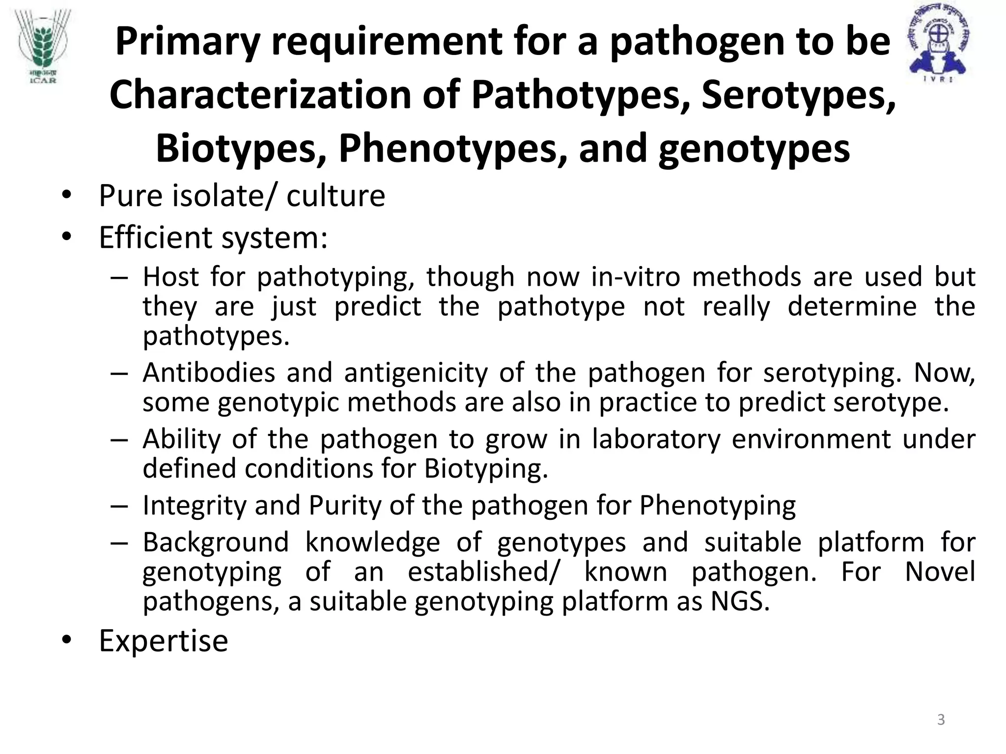 Primary requirement for a pathogen to be
Characterization of Pathotypes, Serotypes,
Biotypes, Phenotypes, and genotypes
• Pure isolate/ culture
• Efficient system:
– Host for pathotyping, though now in-vitro methods are used but
they are just predict the pathotype not really determine the
pathotypes.
– Antibodies and antigenicity of the pathogen for serotyping. Now,
some genotypic methods are also in practice to predict serotype.
– Ability of the pathogen to grow in laboratory environment under
defined conditions for Biotyping.
– Integrity and Purity of the pathogen for Phenotyping
– Background knowledge of genotypes and suitable platform for
genotyping of an established/ known pathogen. For Novel
pathogens, a suitable genotyping platform as NGS.
• Expertise
3
 