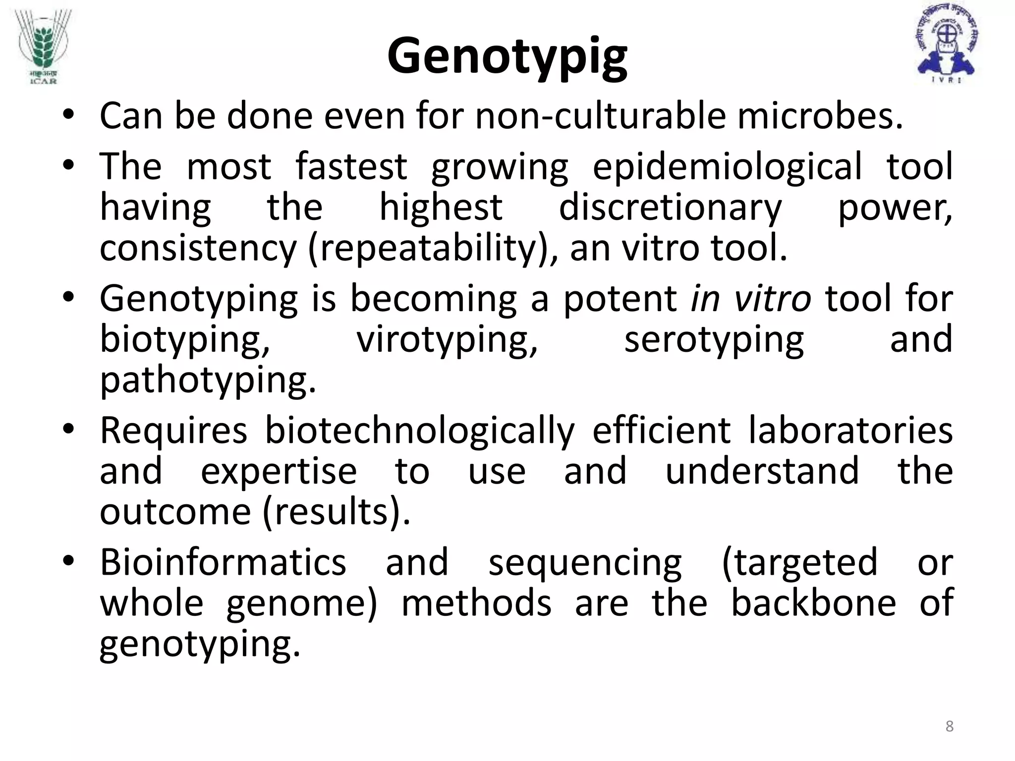Genotypig
• Can be done even for non-culturable microbes.
• The most fastest growing epidemiological tool
having the highest discretionary power,
consistency (repeatability), an vitro tool.
• Genotyping is becoming a potent in vitro tool for
biotyping, virotyping, serotyping and
pathotyping.
• Requires biotechnologically efficient laboratories
and expertise to use and understand the
outcome (results).
• Bioinformatics and sequencing (targeted or
whole genome) methods are the backbone of
genotyping.
8
 