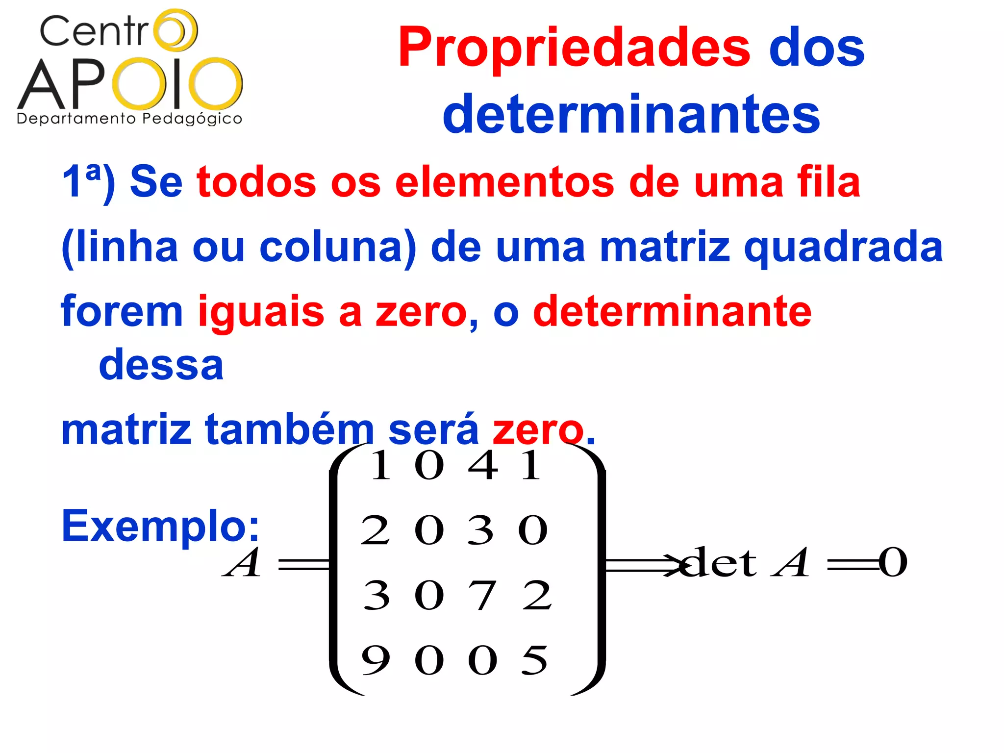 Propriedades dos
                determinantes
1ª) Se todos os elementos de uma fila
(linha ou coluna) de uma matriz quadrada
forem iguais a zero, o determinante
   dessa
matriz também será zero.
             1 0 4 1 
                       
Exemplo: 2 0 3 0 
        A =            ⇒   det A =0
              3 0 7 2
                       
             9 0 0 5 
                       
 