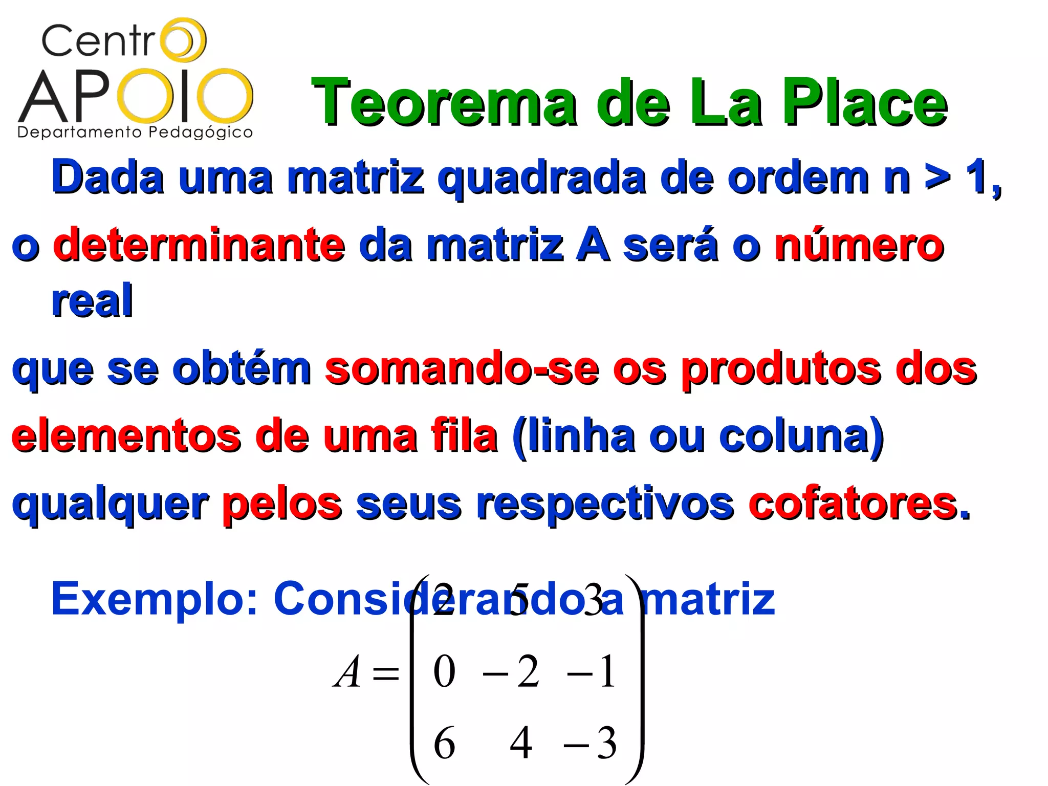 Teorema de La Place
  Dada uma matriz quadrada de ordem n > 1,
o determinante da matriz A será o número
  real
que se obtém somando-se os produtos dos
elementos de uma fila (linha ou coluna)
qualquer pelos seus respectivos cofatores.

 Exemplo: Considerando3amatriz
                2 5
                         
            A =  0 − 2 −1
                 6 4 − 3
                         
 