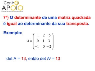 7ª) O determinante de uma matriz quadrada
é igual ao determinante da sua transposta.

Exemplo:
               1 2 5
                       
            A= 0 1 3 
               −1 0 − 2
                       

 det A = 13, então det At = 13
 