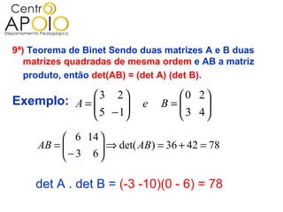 9ª) Teorema de Binet Sendo duas matrizes A e B duas
   matrizes quadradas de mesma ordem e AB a matriz
   produto, então det(AB) = (det A) (det B).

             3 2
Exemplo: A =                     0 2
              5 − 1
                           e   B=
                                   3 4
                                       
                                    
           6 14 
     AB = 
           − 3 6  ⇒ det( AB) = 36 + 42 = 78
                  
                 

    det A . det B = (-3 -10)(0 - 6) = 78
 