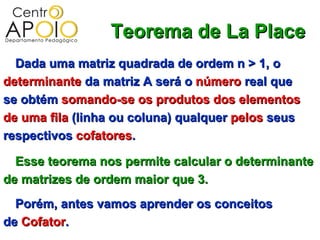 Teorema de La Place
  Dada uma matriz quadrada de ordem n > 1, o
determinante da matriz A será o número real que
se obtém somando-se os produtos dos elementos
de uma fila (linha ou coluna) qualquer pelos seus
respectivos cofatores.

  Esse teorema nos permite calcular o determinante
de matrizes de ordem maior que 3.
  Porém, antes vamos aprender os conceitos
de Cofator.
 