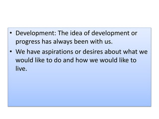 • Development: The idea of development or
progress has always been with us.
• We have aspirations or desires about what we
would like to do and how we would like to
live.
 