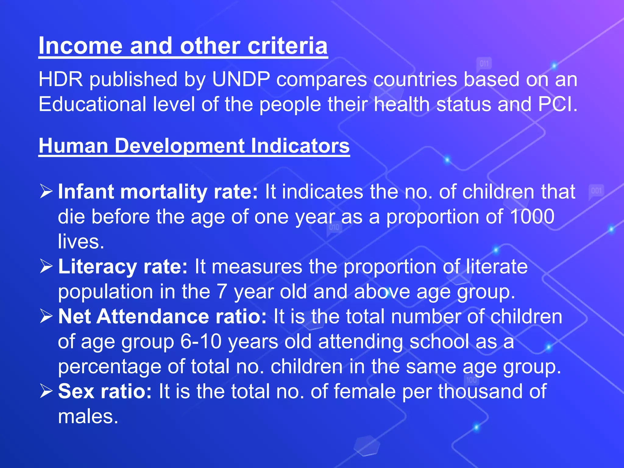 Income and other criteria
HDR published by UNDP compares countries based on an
Educational level of the people their health status and PCI.
Human Development Indicators
Infant mortality rate: It indicates the no. of children that
die before the age of one year as a proportion of 1000
lives.
Literacy rate: It measures the proportion of literate
population in the 7 year old and above age group.
Net Attendance ratio: It is the total number of children
of age group 6-10 years old attending school as a
percentage of total no. children in the same age group.
Sex ratio: It is the total no. of female per thousand of
males.
 