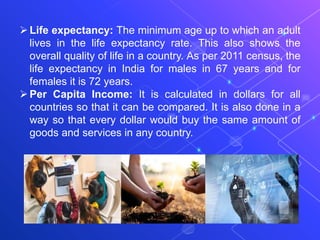 Life expectancy: The minimum age up to which an adult
lives in the life expectancy rate. This also shows the
overall quality of life in a country. As per 2011 census, the
life expectancy in India for males in 67 years and for
females it is 72 years.
Per Capita Income: It is calculated in dollars for all
countries so that it can be compared. It is also done in a
way so that every dollar would buy the same amount of
goods and services in any country.
 