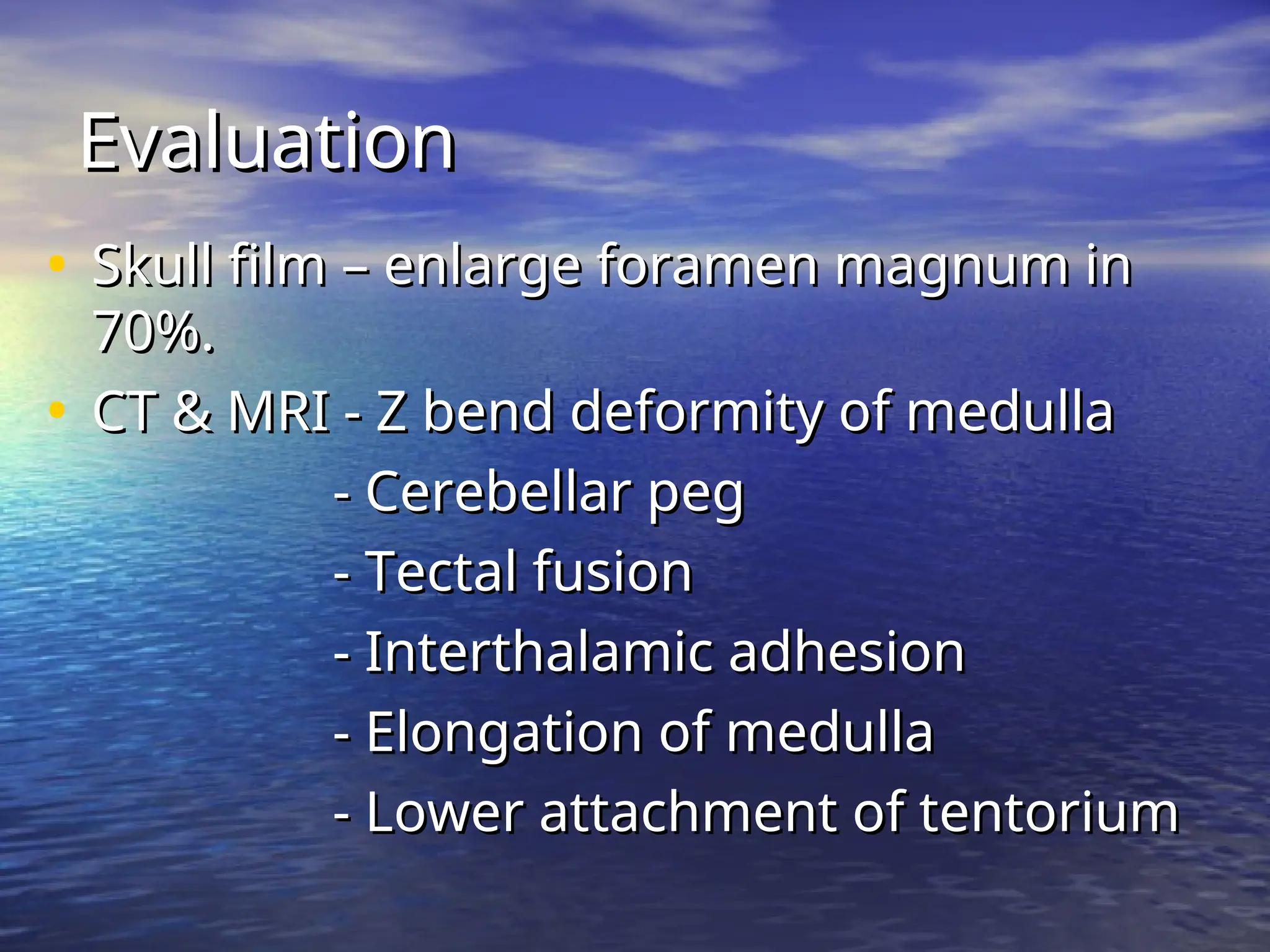 Evaluation
Evaluation
• Skull film – enlarge foramen magnum in
Skull film – enlarge foramen magnum in
70%.
70%.
• CT & MRI - Z bend deformity of medulla
CT & MRI - Z bend deformity of medulla
- Cerebellar peg
- Cerebellar peg
- Tectal fusion
- Tectal fusion
- Interthalamic adhesion
- Interthalamic adhesion
- Elongation of medulla
- Elongation of medulla
- Lower attachment of tentorium
- Lower attachment of tentorium
 