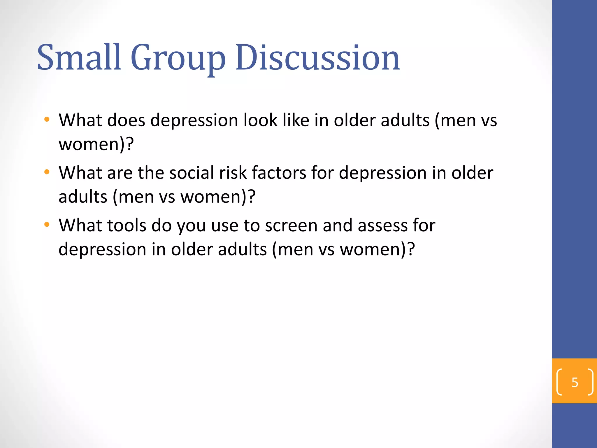 Small Group Discussion
• What does depression look like in older adults (men vs
women)?
• What are the social risk factors for depression in older
adults (men vs women)?
• What tools do you use to screen and assess for
depression in older adults (men vs women)?
5
 