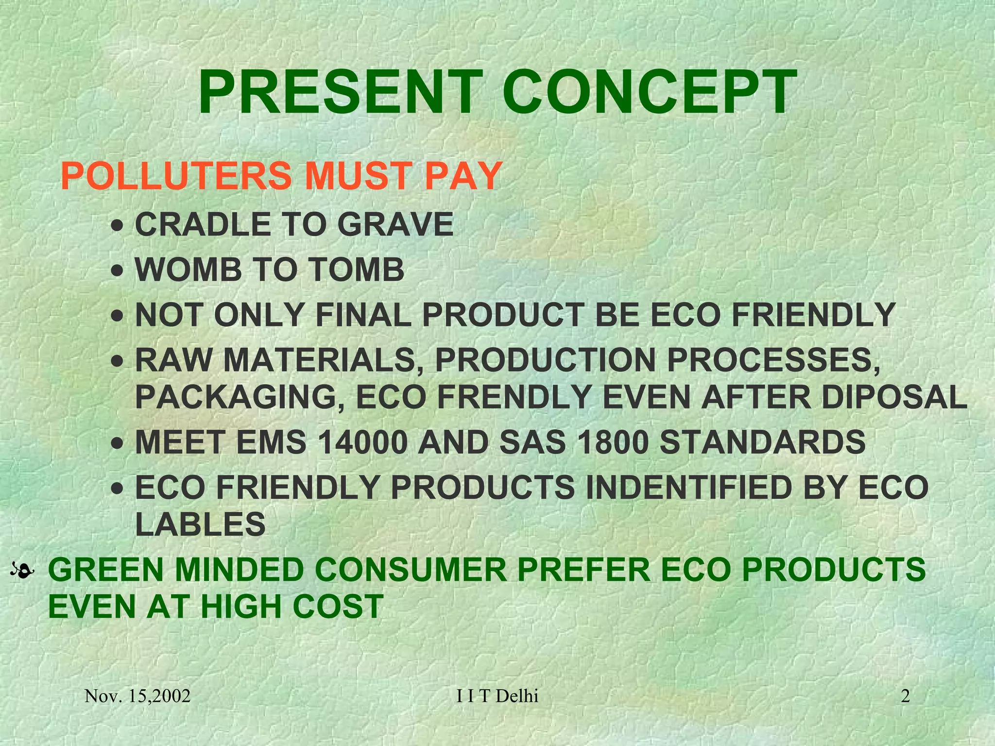 PRESENT CONCEPT POLLUTERS MUST PAY CRADLE TO GRAVE  WOMB TO TOMB NOT ONLY FINAL PRODUCT BE ECO FRIENDLY RAW MATERIALS, PRODUCTION PROCESSES, PACKAGING, ECO FRENDLY EVEN AFTER DIPOSAL MEET EMS 14000 AND SAS 1800 STANDARDS ECO FRIENDLY PRODUCTS INDENTIFIED BY ECO LABLES GREEN MINDED CONSUMER PREFER ECO PRODUCTS EVEN AT HIGH COST 