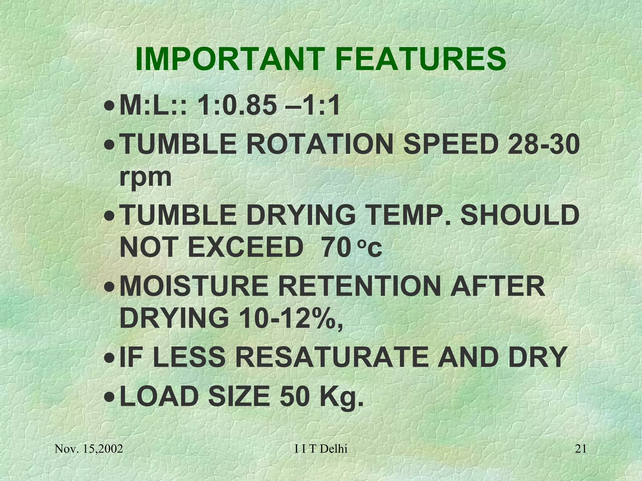 IMPORTANT FEATURES M:L:: 1:0.85 –1:1 TUMBLE ROTATION SPEED 28-30 rpm TUMBLE DRYING TEMP. SHOULD NOT EXCEED  70  o c MOISTURE RETENTION AFTER DRYING 10-12%,  IF LESS RESATURATE AND DRY LOAD SIZE 50 Kg. 