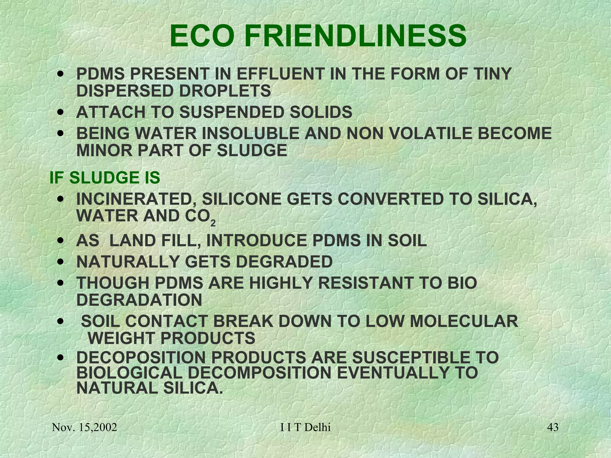 ECO FRIENDLINESS PDMS PRESENT IN EFFLUENT IN THE FORM OF TINY  DISPERSED DROPLETS ATTACH TO SUSPENDED SOLIDS BEING WATER INSOLUBLE AND NON VOLATILE BECOME  MINOR PART OF SLUDGE   IF SLUDGE IS INCINERATED, SILICONE GETS CONVERTED TO SILICA,  WATER AND CO 2  AS  LAND FILL, INTRODUCE PDMS IN SOIL  NATURALLY GETS DEGRADED  THOUGH PDMS ARE HIGHLY RESISTANT TO BIO  DEGRADATION SOIL CONTACT BREAK DOWN TO LOW MOLECULAR  WEIGHT PRODUCTS DECOPOSITION PRODUCTS ARE SUSCEPTIBLE TO  BIOLOGICAL DECOMPOSITION EVENTUALLY TO  NATURAL SILICA. 