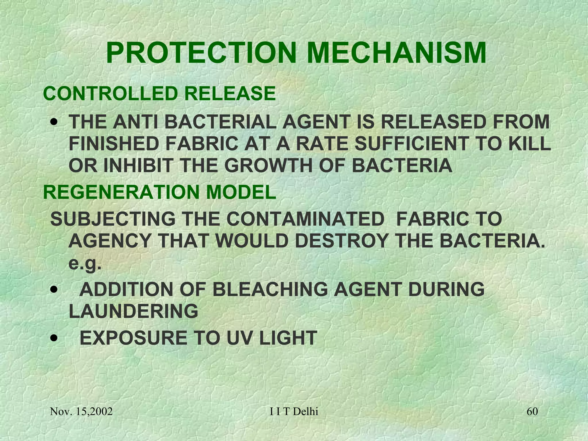 PROTECTION MECHANISM   CONTROLLED RELEASE THE ANTI BACTERIAL AGENT IS RELEASED FROM FINISHED FABRIC AT A RATE SUFFICIENT TO KILL OR INHIBIT THE GROWTH OF BACTERIA REGENERATION MODEL SUBJECTING THE CONTAMINATED  FABRIC TO AGENCY THAT WOULD DESTROY THE BACTERIA. e.g. ADDITION OF BLEACHING AGENT DURING  LAUNDERING     EXPOSURE TO UV LIGHT 