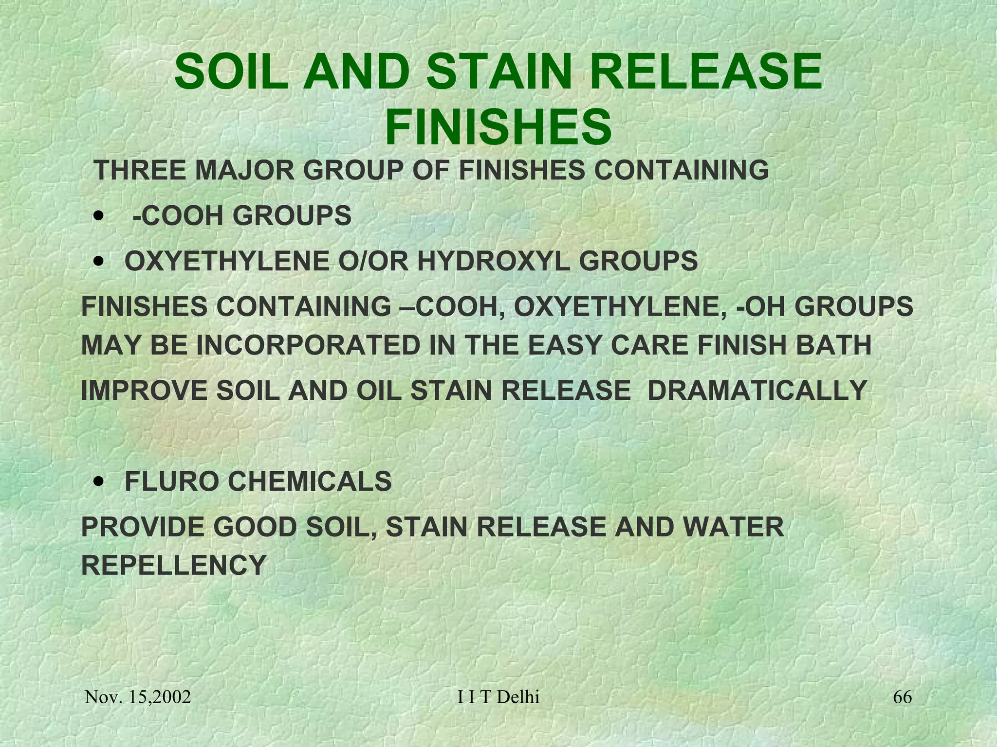 SOIL AND STAIN RELEASE FINISHES THREE MAJOR GROUP OF FINISHES CONTAINING -COOH GROUPS OXYETHYLENE O/OR HYDROXYL GROUPS FINISHES CONTAINING –COOH, OXYETHYLENE, -OH GROUPS MAY BE INCORPORATED IN THE EASY CARE FINISH BATH IMPROVE SOIL AND OIL STAIN RELEASE  DRAMATICALLY FLURO CHEMICALS PROVIDE GOOD SOIL, STAIN RELEASE AND WATER REPELLENCY 
