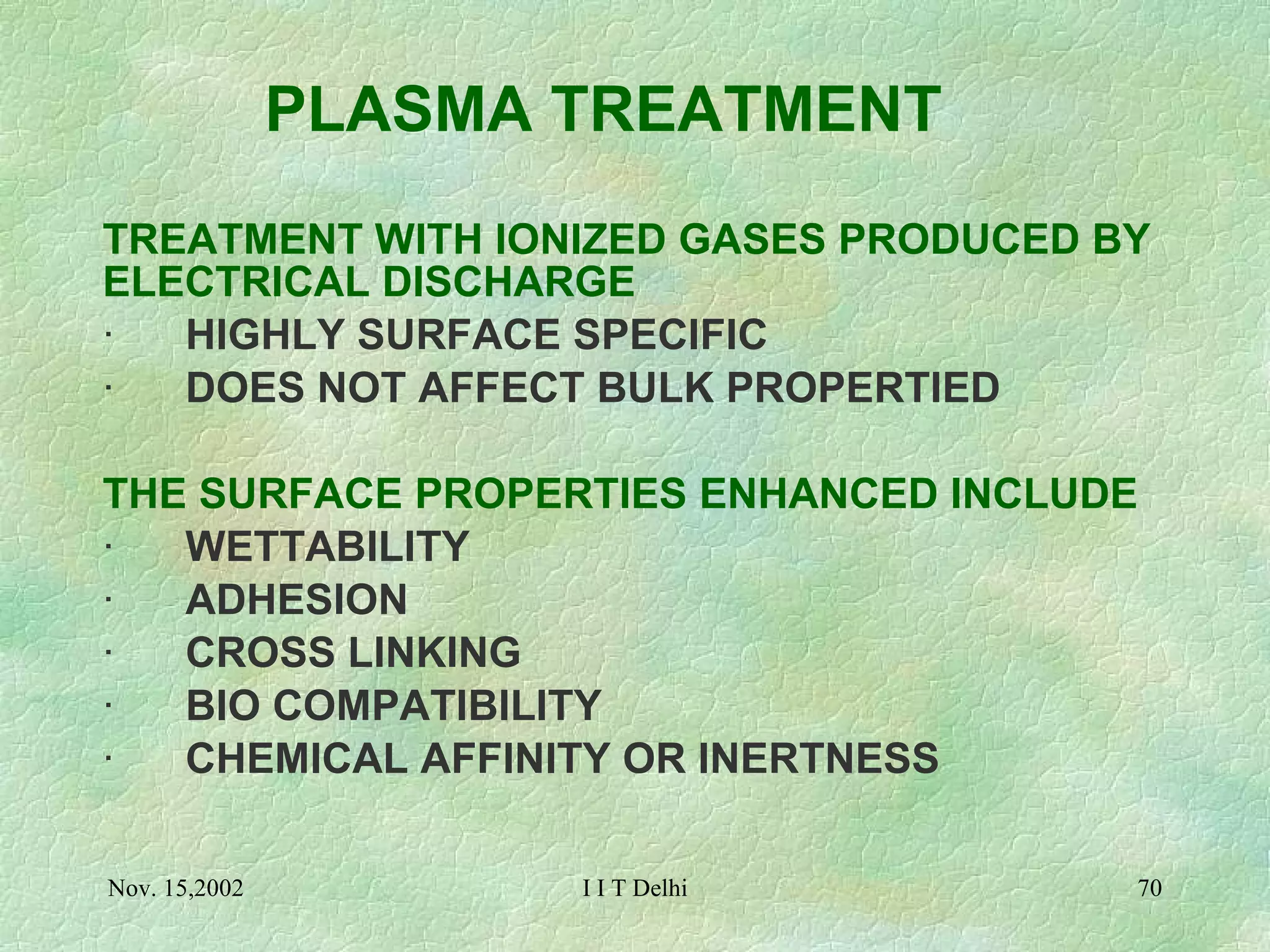 PLASMA TREATMENT TREATMENT WITH IONIZED GASES PRODUCED BY ELECTRICAL DISCHARGE ·       HIGHLY SURFACE SPECIFIC  ·       DOES NOT AFFECT BULK PROPERTIED THE SURFACE PROPERTIES ENHANCED INCLUDE ·       WETTABILITY ·       ADHESION ·       CROSS LINKING ·       BIO COMPATIBILITY ·       CHEMICAL AFFINITY OR INERTNESS   