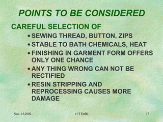 POINTS TO BE CONSIDERED CAREFUL SELECTION OF SEWING THREAD, BUTTON, ZIPS STABLE TO BATH CHEMICALS, HEAT FINISHING IN GARMENT FORM OFFERS ONLY ONE CHANCE ANY THING WRONG CAN NOT BE RECTIFIED RESIN STRIPPING AND REPROCESSING CAUSES MORE DAMAGE 