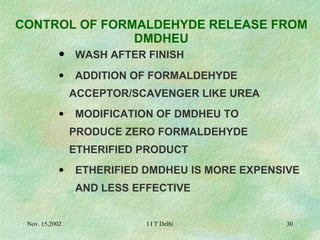   CONTROL OF FORMALDEHYDE RELEASE FROM DMDHEU   WASH AFTER FINISH ADDITION OF FORMALDEHYDE  ACCEPTOR/SCAVENGER LIKE UREA MODIFICATION OF DMDHEU TO  PRODUCE ZERO FORMALDEHYDE  ETHERIFIED PRODUCT ETHERIFIED DMDHEU IS MORE EXPENSIVE  AND LESS EFFECTIVE 