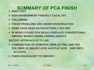 SUMMARY OF PCA FINISH HIGH COST NON ENVIRONMENT FRIENDLY CATALYST YELLOWING THESE PROBLEMS ARE UNDER INVESTIGATION SOME HAVE BEEN SATISFACTORILY SOLVED IN NEAR FUTURE PCA WOULD REPLACE CONVENTIONAL  DMDHEU BASED CROSS LINKING AGENTS RECENT APPROACH IS TO USE COMBINATION OF HOMOPOLYMER OF PMA AND TER  POLYMER OF MALEIC ACID, ACRYLIC ACID  AND VINYL  ALCOHOL FINISH EQUIVALENT TO DMDHEU 