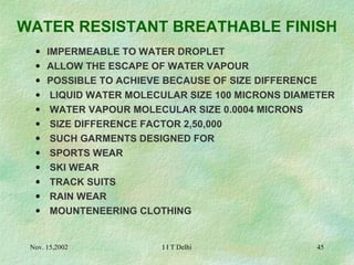 WATER RESISTANT BREATHABLE FINISH   IMPERMEABLE TO WATER DROPLET ALLOW THE ESCAPE OF WATER VAPOUR POSSIBLE TO ACHIEVE BECAUSE OF SIZE DIFFERENCE   LIQUID WATER MOLECULAR SIZE 100 MICRONS DIAMETER   WATER VAPOUR MOLECULAR SIZE 0.0004 MICRONS   SIZE DIFFERENCE FACTOR 2,50,000   SUCH GARMENTS DESIGNED FOR    SPORTS WEAR   SKI WEAR   TRACK SUITS   RAIN WEAR   MOUNTENEERING CLOTHING 