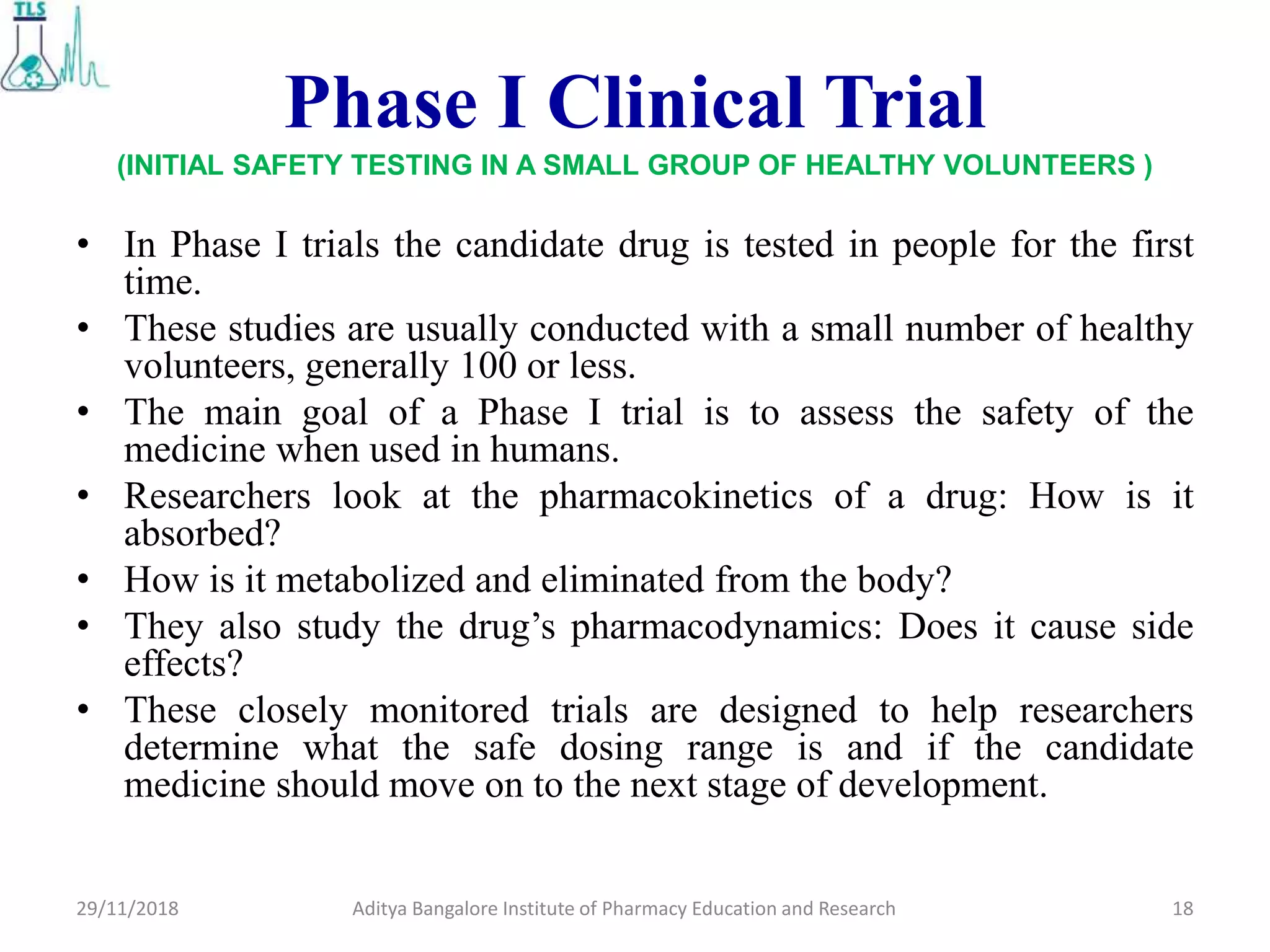 Phase I Clinical Trial
(INITIAL SAFETY TESTING IN A SMALL GROUP OF HEALTHY VOLUNTEERS )
• In Phase I trials the candidate drug is tested in people for the first
time.
• These studies are usually conducted with a small number of healthy
volunteers, generally 100 or less.
• The main goal of a Phase I trial is to assess the safety of the
medicine when used in humans.
• Researchers look at the pharmacokinetics of a drug: How is it
absorbed?
• How is it metabolized and eliminated from the body?
• They also study the drug’s pharmacodynamics: Does it cause side
effects?
• These closely monitored trials are designed to help researchers
determine what the safe dosing range is and if the candidate
medicine should move on to the next stage of development.
18Aditya Bangalore Institute of Pharmacy Education and Research29/11/2018
 