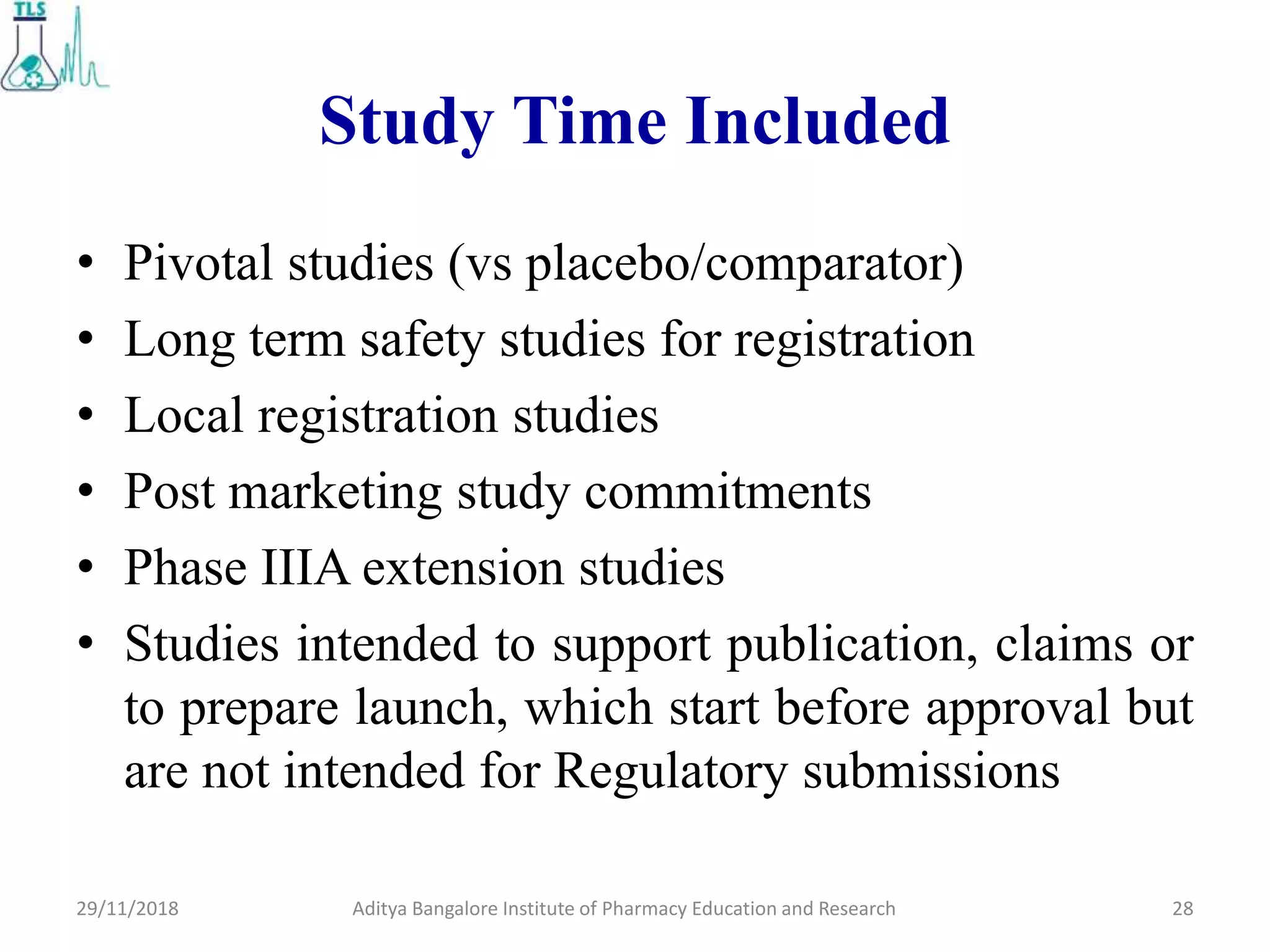 Study Time Included
• Pivotal studies (vs placebo/comparator)
• Long term safety studies for registration
• Local registration studies
• Post marketing study commitments
• Phase IIIA extension studies
• Studies intended to support publication, claims or
to prepare launch, which start before approval but
are not intended for Regulatory submissions
Aditya Bangalore Institute of Pharmacy Education and Research 2829/11/2018
 