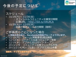 スケジュール
        • 10/29(月)～ 11/30(金)
              ：オフィシャルコミュ二ティ応募受付期間
                 応募URL：http://bit.ly/XRUfCA
        • 10/30(火)～ 12/05(水)
              ：結果ご報告メール送付期間（随時）

        ご参画頂くことになった場合
             ※情報共有は全て、Facebookの特設グループ上で行います。
        •    12/10(月)：フォーム(掲載事項)提出期限
        •    12/12(水)：LT/ブース当選コミュ二ティ発表
        •    12/19(水)：デブサミ2013サイトオープン
        •    2013/1/中：コミュニティ出展マニュアル共有
        •    2013/2/14(木)～15(金)：デブサミ2013本番


                                                    1
2012/10/29                 Developers Summit 2013
 
