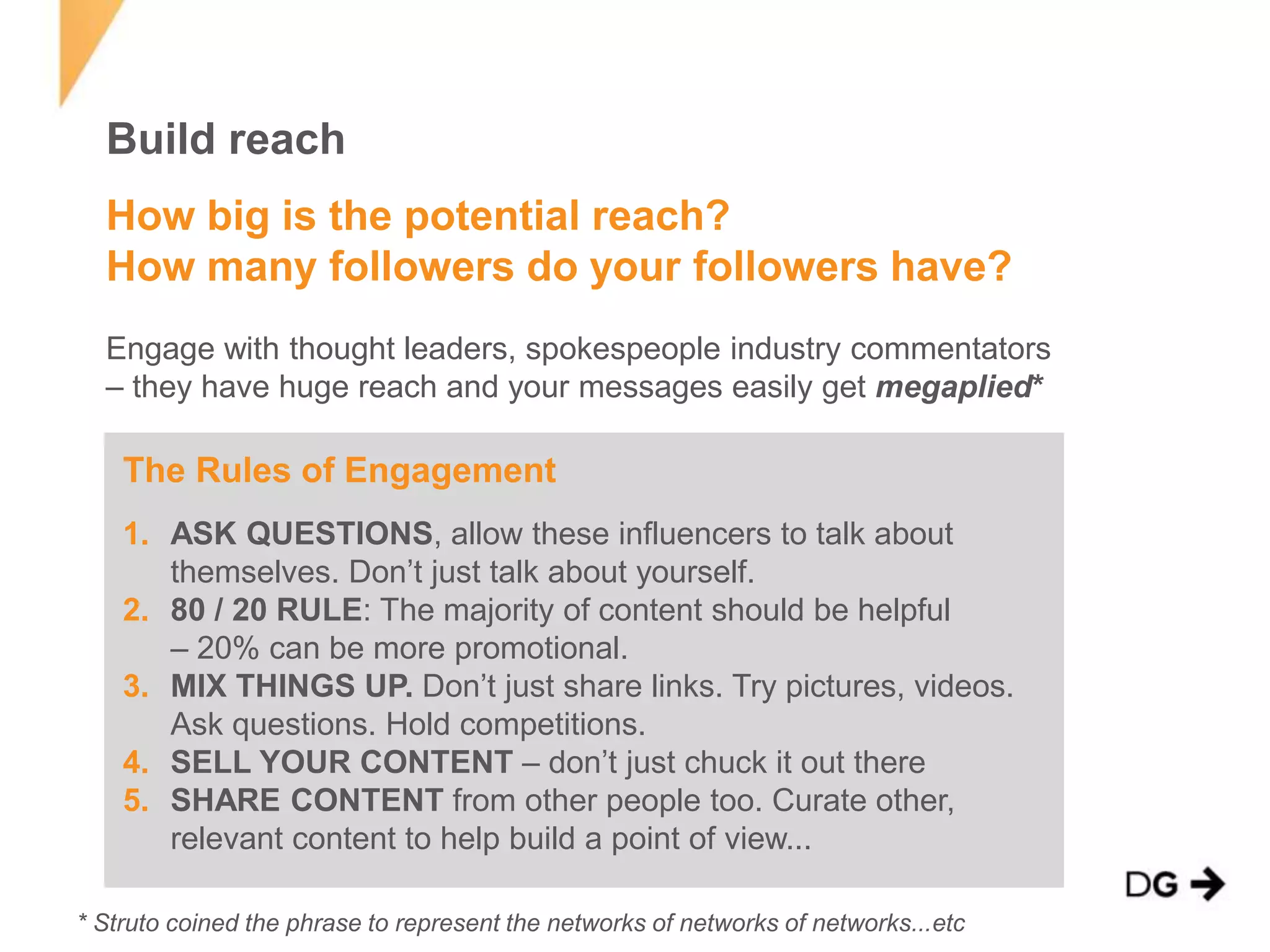 Build reach 
How big is the potential reach? 
How many followers do your followers have? 
Engage with thought leaders, spokespeople industry commentators 
– they have huge reach and your messages easily get megaplied* 
The Rules of Engagement 
1. ASK QUESTIONS, allow these influencers to talk about 
themselves. Don’t just talk about yourself. 
2. 80 / 20 RULE: The majority of content should be helpful 
– 20% can be more promotional. 
3. MIX THINGS UP. Don’t just share links. Try pictures, videos. 
Ask questions. Hold competitions. 
4. SELL YOUR CONTENT – don’t just chuck it out there 
5. SHARE CONTENT from other people too. Curate other, 
relevant content to help build a point of view... 
* Struto coined the phrase to represent the networks of networks of networks...etc 
 