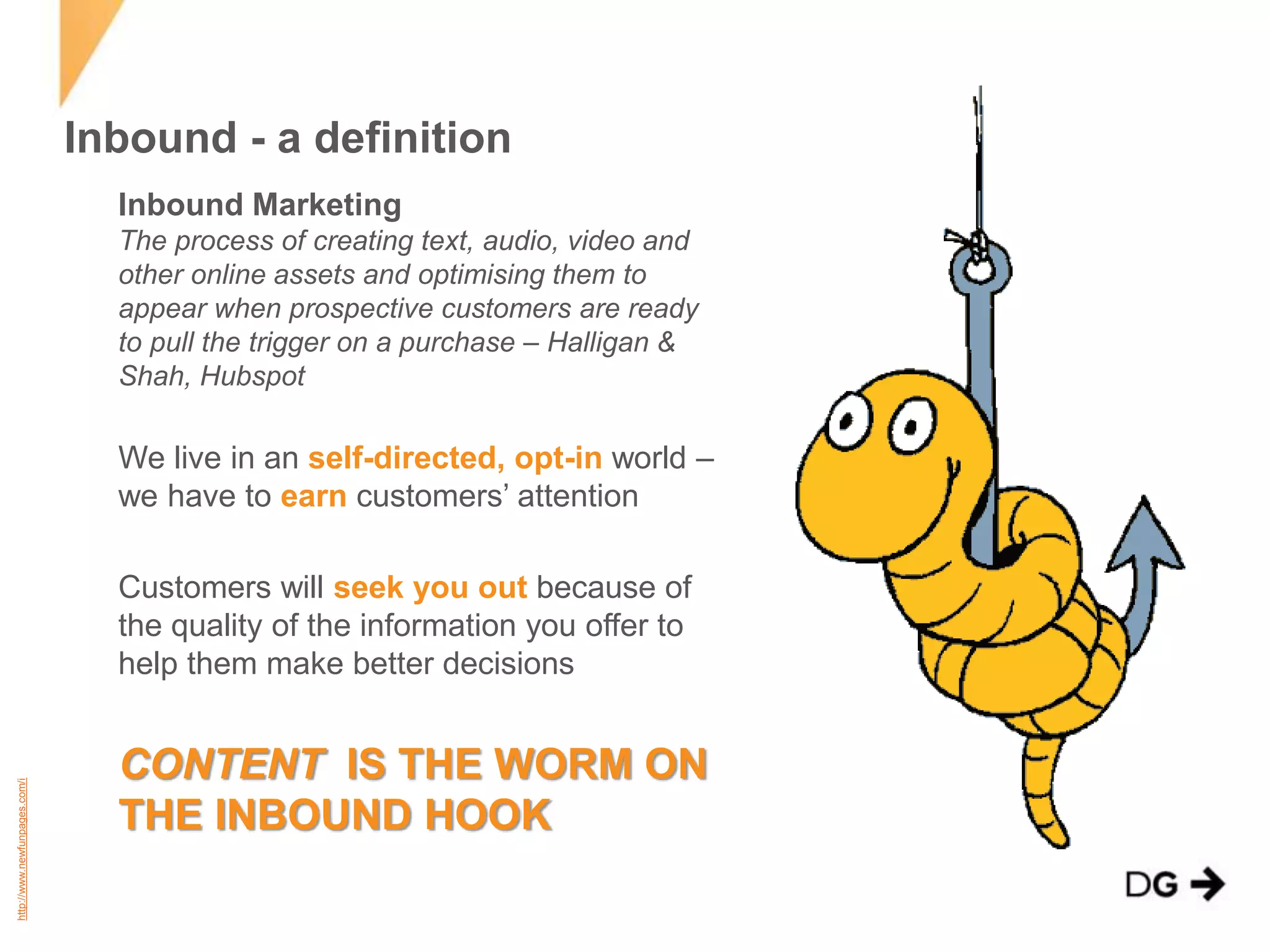 Inbound - a definition 
Inbound Marketing 
The process of creating text, audio, video and 
other online assets and optimising them to 
appear when prospective customers are ready 
to pull the trigger on a purchase – Halligan & 
Shah, Hubspot 
We live in an self-directed, opt-in world – 
we have to earn customers’ attention 
Customers will seek you out because of 
the quality of the information you offer to 
help them make better decisions 
CONTENT IS THE WORM ON 
THE INBOUND HOOK 
http://www.newfunpages.com/i 
 