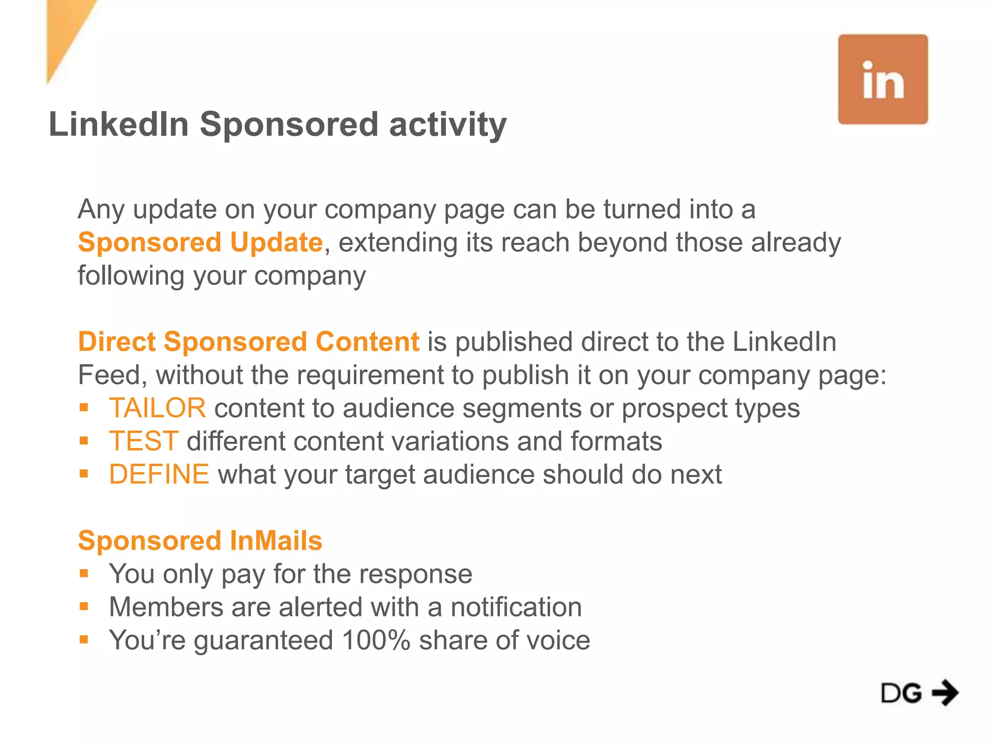 LinkedIn Sponsored activity 
Any update on your company page can be turned into a 
Sponsored Update, extending its reach beyond those already 
following your company 
Direct Sponsored Content is published direct to the LinkedIn 
Feed, without the requirement to publish it on your company page: 
 TAILOR content to audience segments or prospect types 
 TEST different content variations and formats 
 DEFINE what your target audience should do next 
Sponsored InMails 
 You only pay for the response 
 Members are alerted with a notification 
 You’re guaranteed 100% share of voice 
 