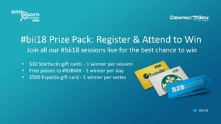 #bii18
#bii18 Prize Pack: Register & Attend to Win
Join all our #bii18 sessions live for the best chance to win
• $10 Starbucks gift cards - 1 winner per session
• Free passes to #B2BMX - 1 winner per day
• $500 Expedia gift card - 1 winner per series
 