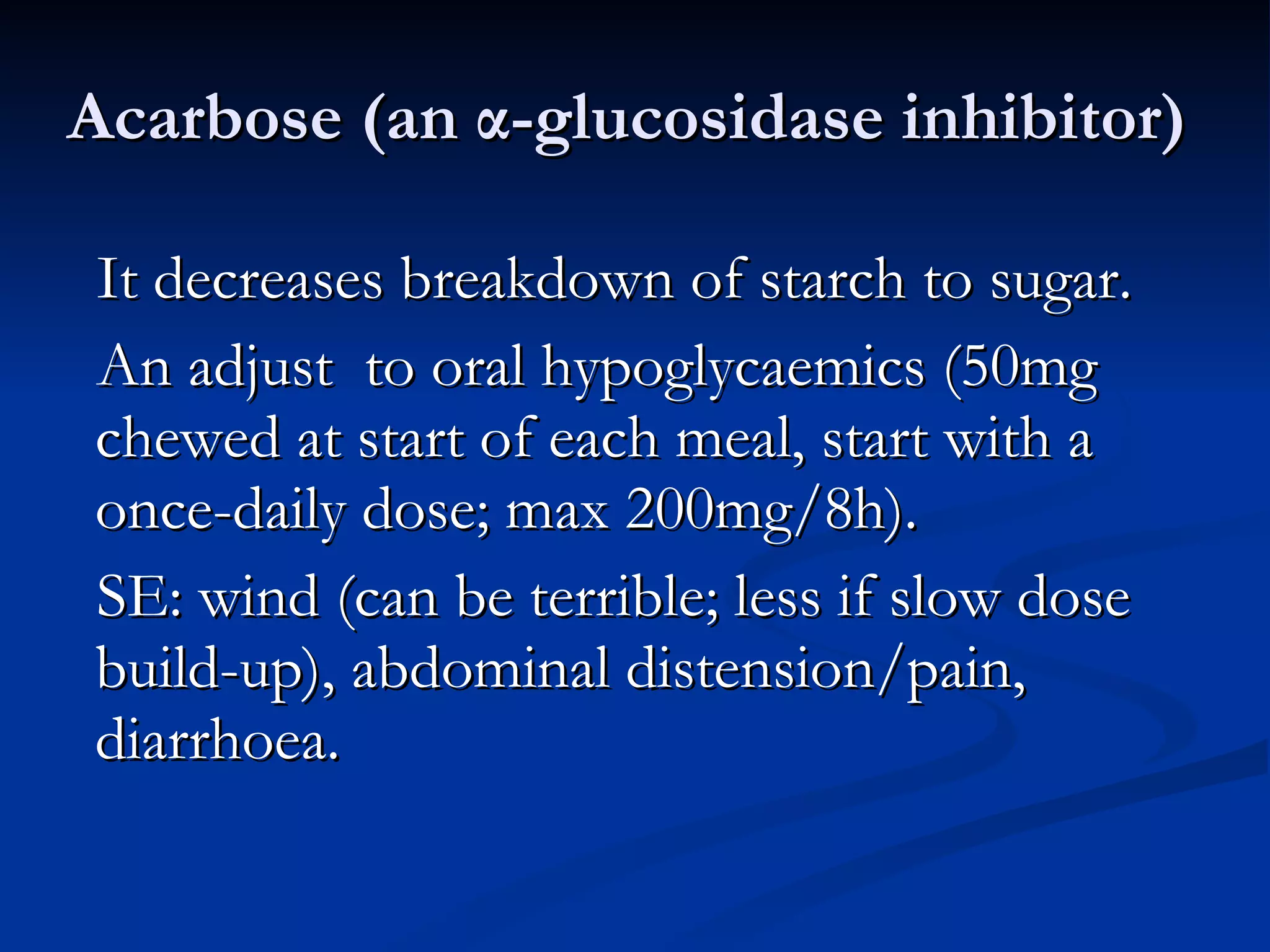 Acarbose (an  α -glucosidase inhibitor)  It decreases breakdown of starch to sugar.  An adjust  to oral hypoglycaemics (50mg chewed at start of each meal, start with a once-daily dose; max 200mg/8h).  SE: wind (can be terrible; less if slow dose build-up), abdominal distension/pain, diarrhoea. 