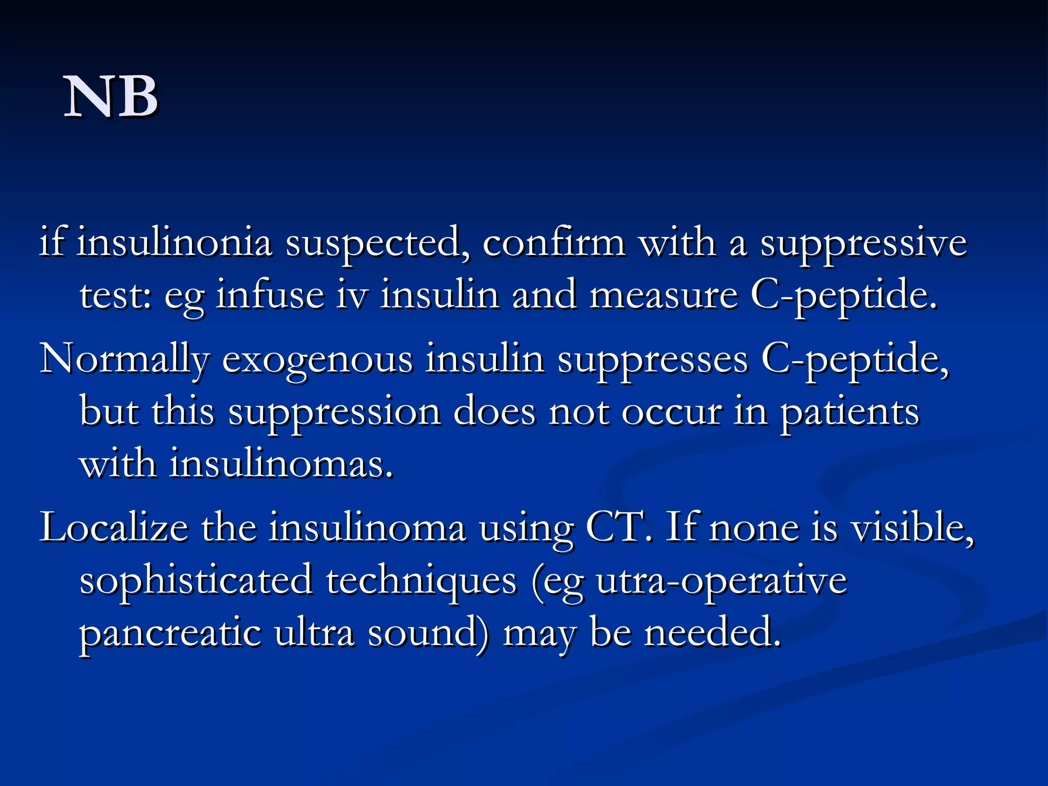NB if insulinonia suspected, confirm with a suppressive test: eg infuse iv insulin and measure C-peptide.  Normally exogenous insulin suppresses C-peptide, but this suppression does not occur in patients with insulinomas.  Localize the insulinoma using CT. If none is visible, sophisticated techniques (eg utra-operative pancreatic ultra sound) may be needed. 