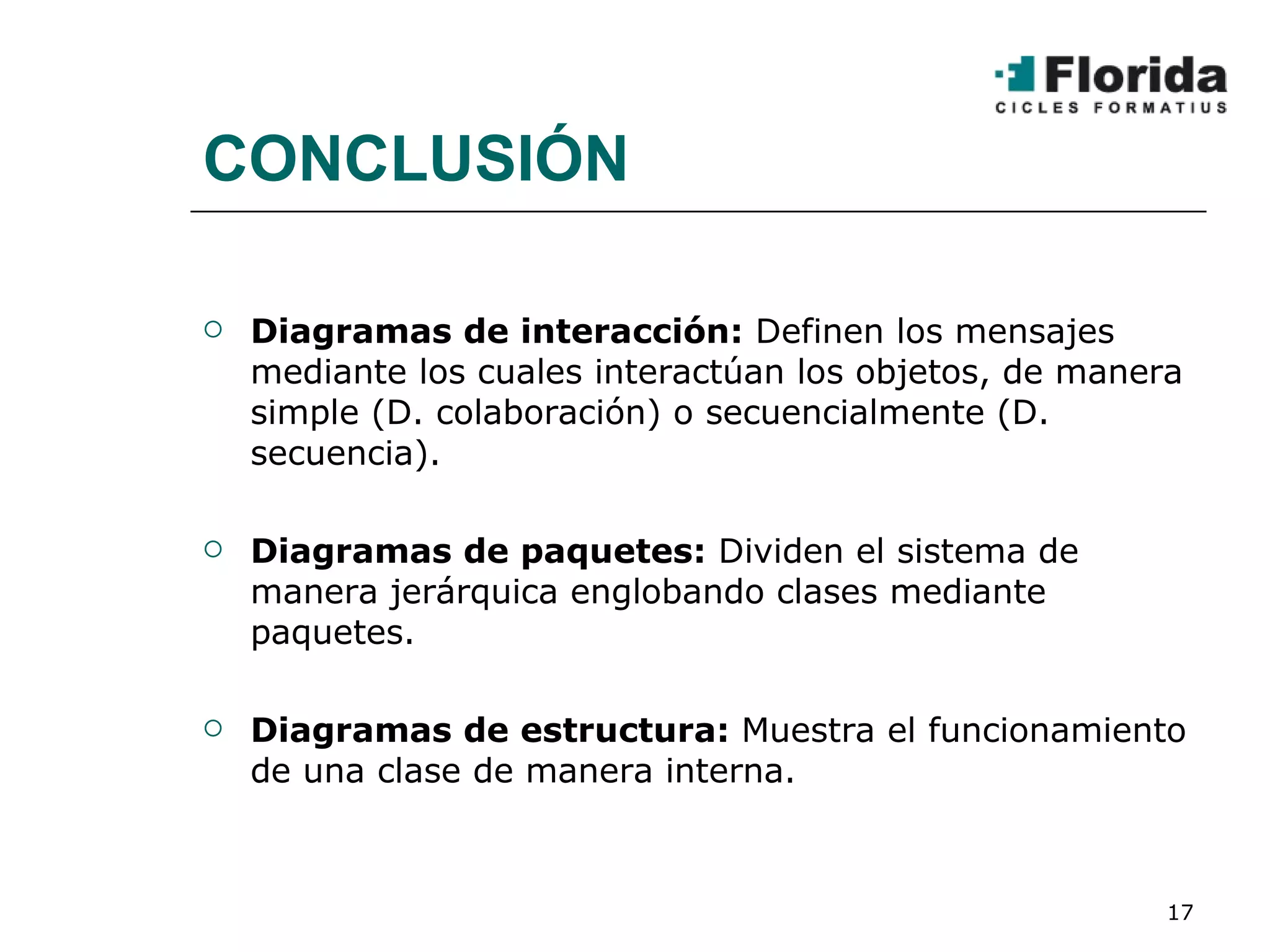CONCLUSIÓN Diagramas de interacción:  Definen los mensajes mediante los cuales interactúan los objetos, de manera simple (D. colaboración) o secuencialmente (D. secuencia). Diagramas de paquetes:  Dividen el sistema de manera jerárquica englobando clases mediante paquetes. Diagramas de estructura:  Muestra el funcionamiento de una clase de manera interna. 