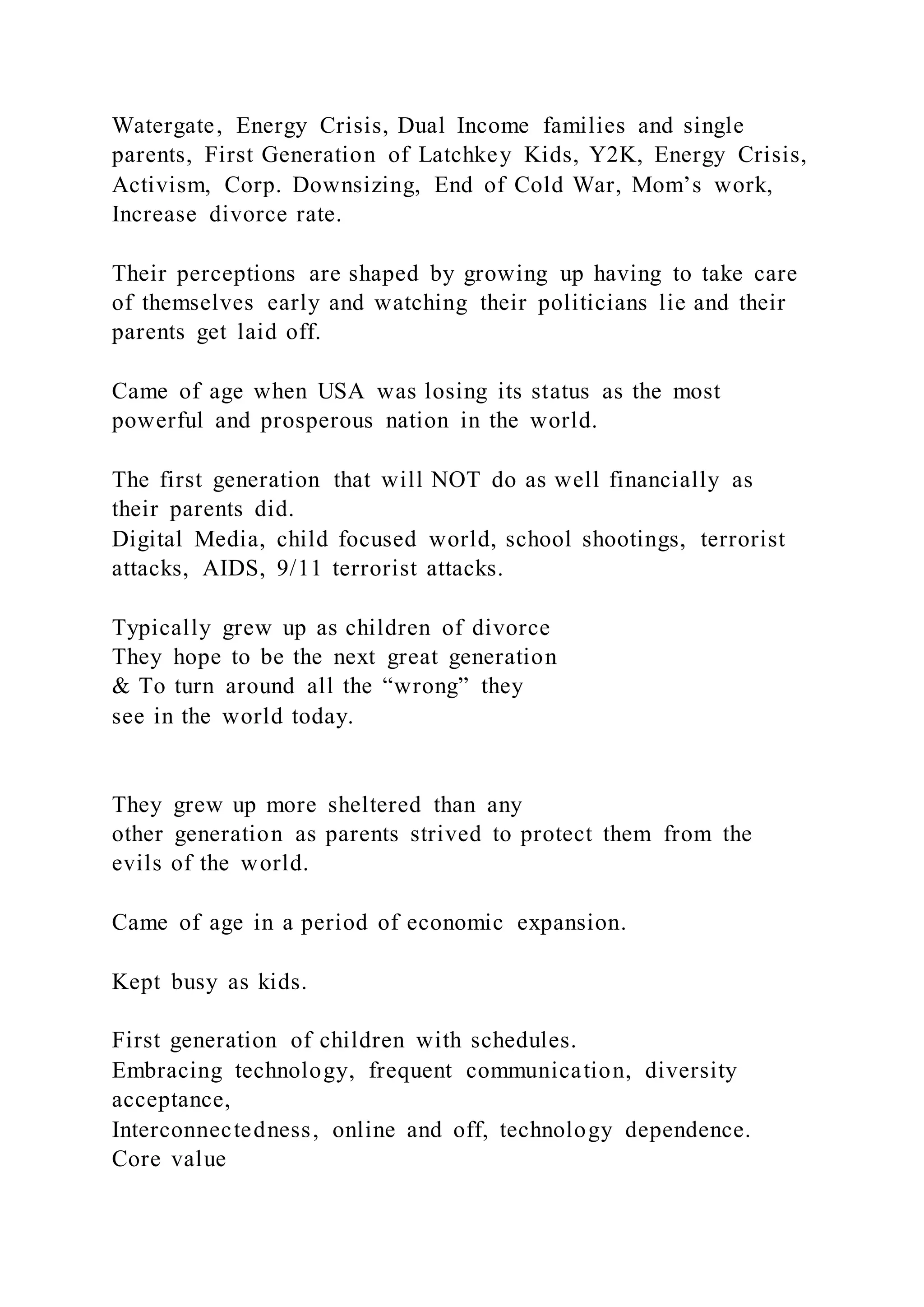Watergate, Energy Crisis, Dual Income families and single
parents, First Generation of Latchkey Kids, Y2K, Energy Crisis,
Activism, Corp. Downsizing, End of Cold War, Mom’s work,
Increase divorce rate.
Their perceptions are shaped by growing up having to take care
of themselves early and watching their politicians lie and their
parents get laid off.
Came of age when USA was losing its status as the most
powerful and prosperous nation in the world.
The first generation that will NOT do as well financially as
their parents did.
Digital Media, child focused world, school shootings, terrorist
attacks, AIDS, 9/11 terrorist attacks.
Typically grew up as children of divorce
They hope to be the next great generation
& To turn around all the “wrong” they
see in the world today.
They grew up more sheltered than any
other generation as parents strived to protect them from the
evils of the world.
Came of age in a period of economic expansion.
Kept busy as kids.
First generation of children with schedules.
Embracing technology, frequent communication, diversity
acceptance,
Interconnectedness, online and off, technology dependence.
Core value
 