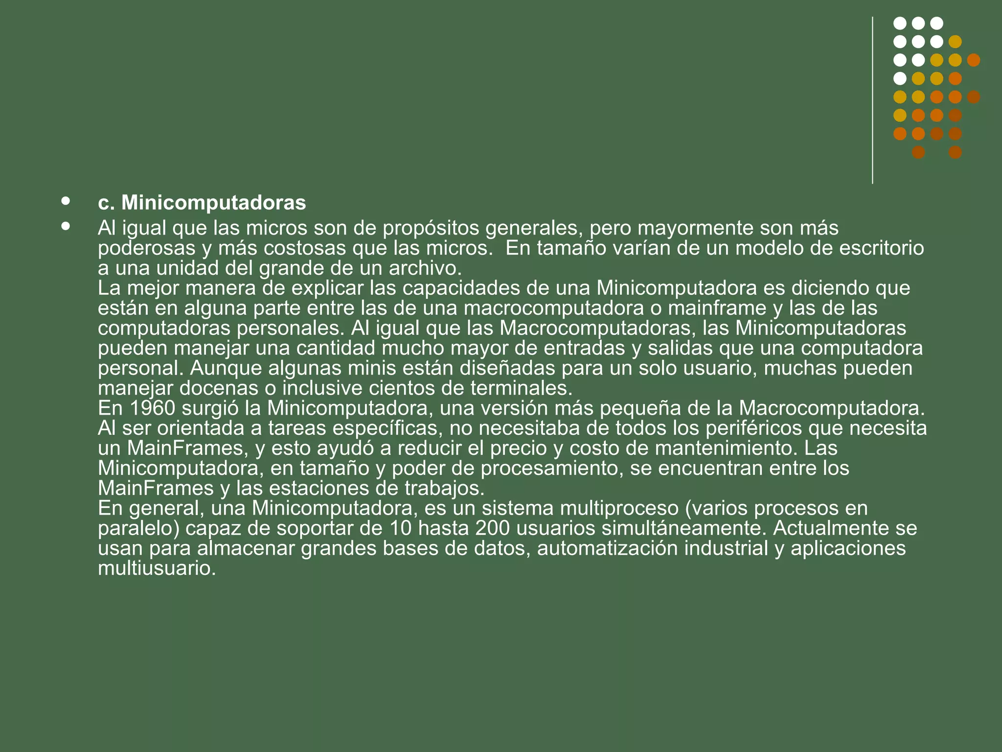 c. Minicomputadoras Al igual que las micros son de propósitos generales, pero mayormente son más poderosas y más costosas que las micros.  En tamaño varían de un modelo de escritorio a una unidad del grande de un archivo. La mejor manera de explicar las capacidades de una Minicomputadora es diciendo que están en alguna parte entre las de una macrocomputadora o mainframe y las de las computadoras personales. Al igual que las Macrocomputadoras, las Minicomputadoras pueden manejar una cantidad mucho mayor de entradas y salidas que una computadora personal. Aunque algunas minis están diseñadas para un solo usuario, muchas pueden manejar docenas o inclusive cientos de terminales. En 1960 surgió la Minicomputadora, una versión más pequeña de la Macrocomputadora. Al ser orientada a tareas específicas, no necesitaba de todos los periféricos que necesita un MainFrames, y esto ayudó a reducir el precio y costo de mantenimiento. Las Minicomputadora, en tamaño y poder de procesamiento, se encuentran entre los MainFrames y las estaciones de trabajos. En general, una Minicomputadora, es un sistema multiproceso (varios procesos en paralelo) capaz de soportar de 10 hasta 200 usuarios simultáneamente. Actualmente se usan para almacenar grandes bases de datos, automatización industrial y aplicaciones multiusuario. 