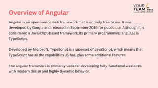 Angular is an open-source web framework that is entirely free to use. It was
developed by Google and released in September 2016 for public use. Although it is
considered a Javascript-based framework, its primary programming language is
TypeScript.
Developed by Microsoft, TypeScript is a superset of JavaScript, which means that
TypeScript has all the capabilities JS has, plus some additional features.
The angular framework is primarily used for developing fully-functional web apps
with modern design and highly dynamic behavior.
Overview of Angular
 