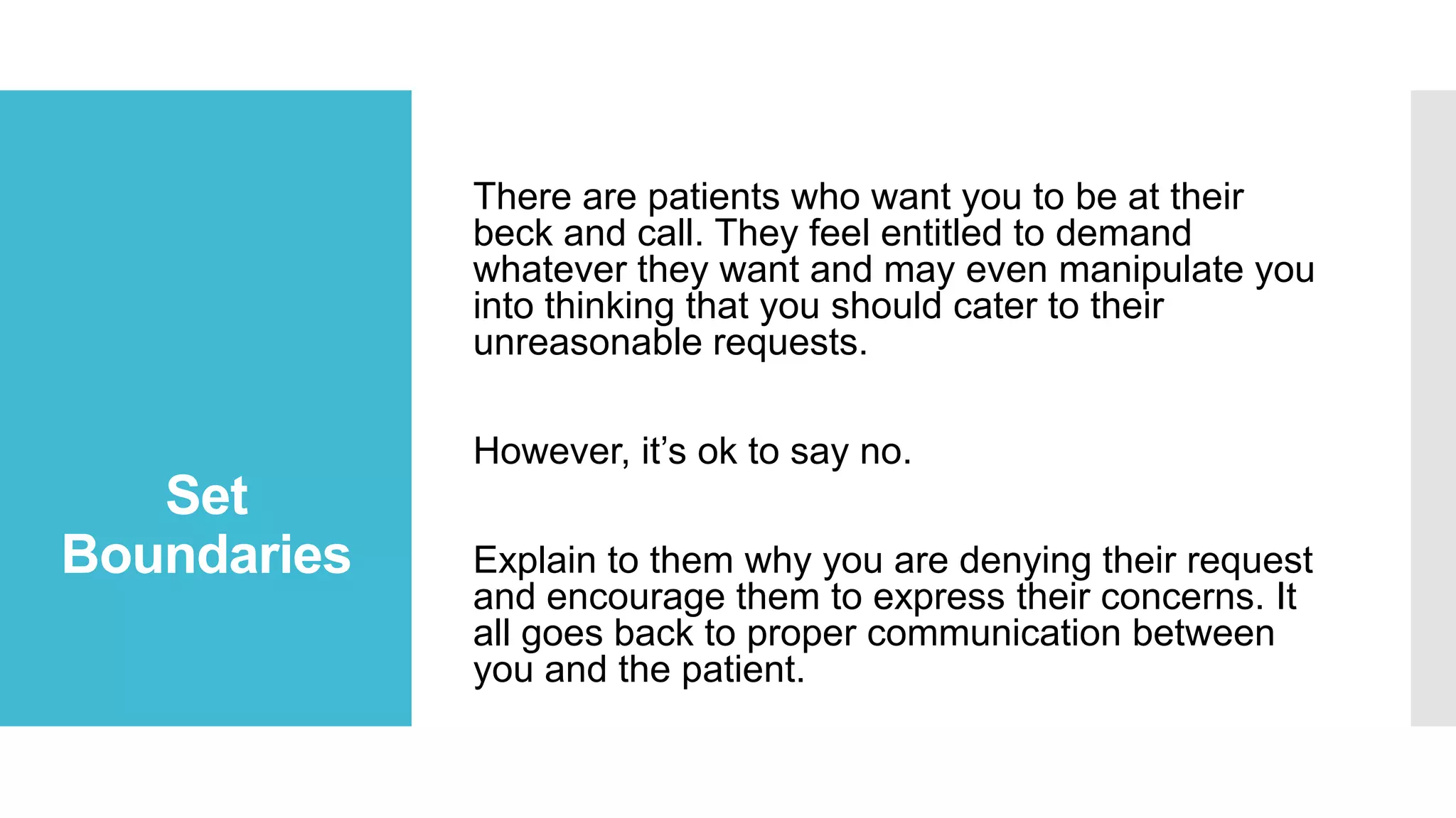 There are patients who want you to be at their
beck and call. They feel entitled to demand
whatever they want and may even manipulate you
into thinking that you should cater to their
unreasonable requests.
However, it’s ok to say no.

Set
Boundaries

Explain to them why you are denying their request
and encourage them to express their concerns. It
all goes back to proper communication between
you and the patient.

 