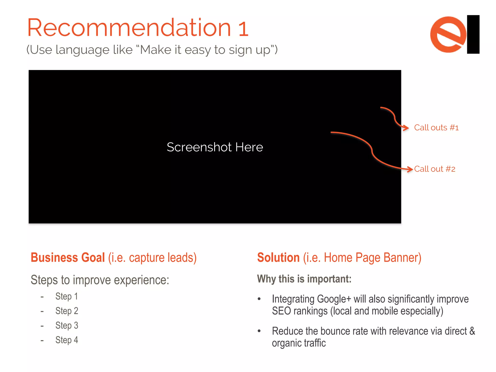 Business Goal (i.e. capture leads)

Solution (i.e. Home Page Banner)

Steps to improve experience:

Why this is important:

-

Step 1

-

Step 2

-

Step 3

-

Step 4

•

Integrating Google+ will also significantly improve
SEO rankings (local and mobile especially)

•

Reduce the bounce rate with relevance via direct &
organic traffic

 