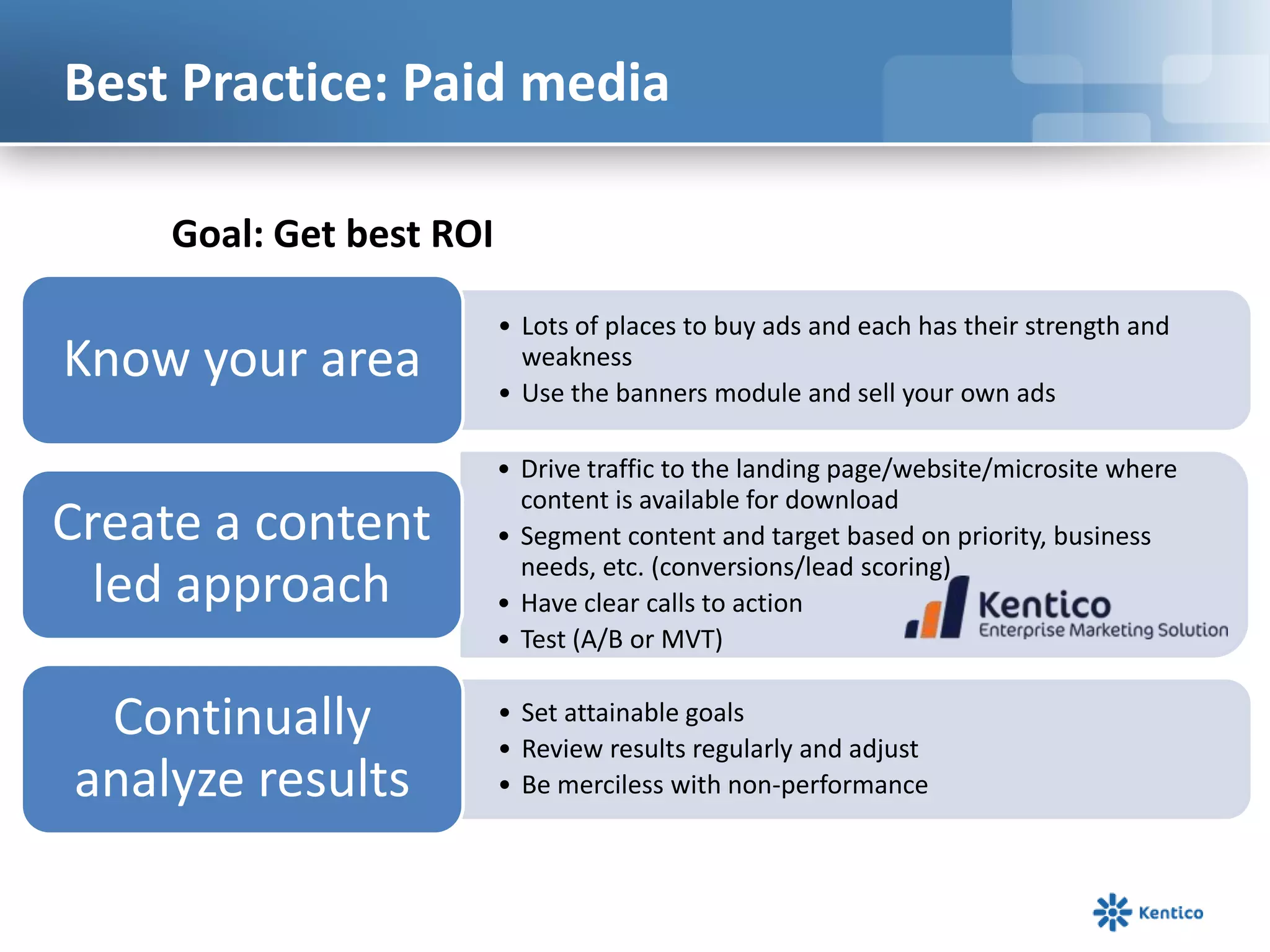Best Practice: Paid media
Goal: Get best ROI

Know your area

• Lots of places to buy ads and each has their strength and
weakness
• Use the banners module and sell your own ads

Create a content
led approach

• Drive traffic to the landing page/website/microsite where
content is available for download
• Segment content and target based on priority, business
needs, etc. (conversions/lead scoring)
• Have clear calls to action
• Test (A/B or MVT)

Continually
analyze results

• Set attainable goals
• Review results regularly and adjust
• Be merciless with non-performance

 